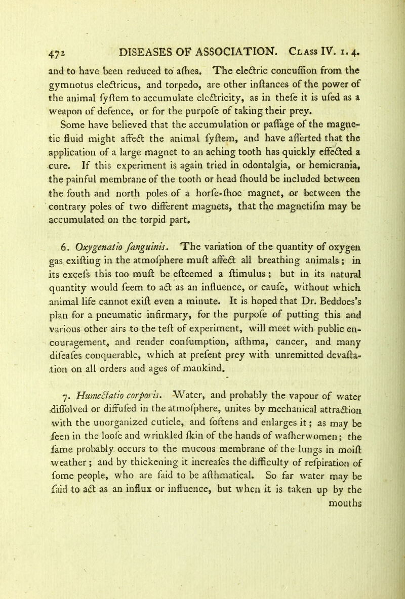 and to have been reduced to afhes. The eleCtric concuflion from the gymnotus ele&ricus, and torpedo, are other inftances of the power of the animal fyftem to accumulate electricity, as in thefe it is ufed as a weapon of defence, or for the purpofe of taking their prey. Some have believed that the accumulation or paflage of the magne- tic fluid might affieCt the animal fyldem, and have afl'erted that the application of a large magnet to an aching tooth has quickly effected a cure. If this experiment is again tried in odontalgia, or hemicrania, the painful membrane of the tooth or head fhould be included between the fouth and north poles of a horfe-fhoe magnet, or between the contrary poles of two different magnets, that the magnetifm may be accumulated on the torpid part. 6. Qxygenatio fanguinis. The variation of the quantity of oxygen gas exifting in the atmofphere muft affeCt all breathing animals ; in its excefs this too muft be efteemed a ftimulus; but in its natural quantity would feem to aCt as an influence, or caufe, without which animal life cannot exifl even a minute. It is hoped that Dr. Beddoes’s plan for a pneumatic infirmary, for the purpofe of putting this and various other airs to the tefl: of experiment, will meet with public en- couragement., and render confumption, afthma, cancer, and many difeafes conquerable, which at prefent prey with unremitted devafla- ,tion on all orders and ages of mankind. 7. HumeEtatio corporis. Water, and probably the vapour of water rdiflblved or diffufed in the atmofphere, unites by mechanical attraction with the unorganized cuticle, and foftens and enlarges it; as may be feen in the loole and wrinkled fkin of the hands of wafherwomen; the fame probably occurs to the mucous membrane of the lungs in moifi: weather ; and by thickening it increafes the difficulty of refpiration of fome people, who are laid to be afthmatical. So far water may be faid to aCt as an influx or influence, but when it is taken up by the mouths