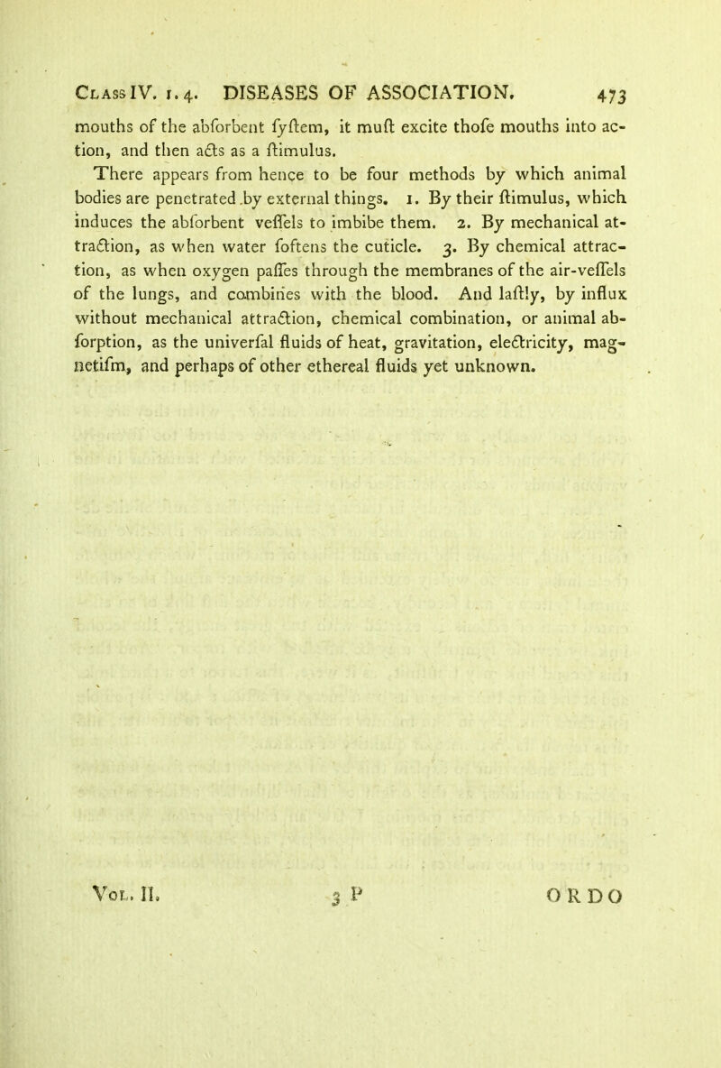 mouths of the abforbent fyftem, it muft excite thofe mouths into ac- tion, and then a£ts as a ftimulus. There appears from hence to be four methods by which animal bodies are penetrated by external things. 1. By their ftimulus, which induces the abforbent veflels to imbibe them. 2. By mechanical at- traction, as when water foftens the cuticle. 3. By chemical attrac- tion, as when oxygen pafles through the membranes of the air-veflels of the lungs, and combines with the blood. And laftly, by influx without mechanical attraction, chemical combination, or animal ab- forption, as the univerfal fluids of heat, gravitation, electricity, mag- netifm, and perhaps of other ethereal fluids yet unknown.