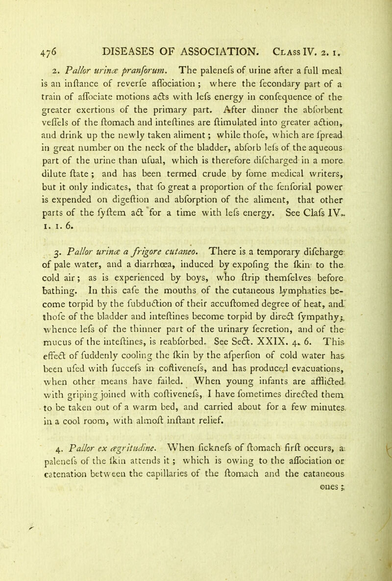 2. Pallor uriruz pranforum. The palenefs of urine after a full meal is an inftance of reverie affociation ; where the fecondary part of a train of affociate motions a£ts with lefs energy in confequence of the greater exertions of the primary part. After dinner the abforbent veftels of the ftomach and inteftines are Simulated into greater adhon, and drink up the newly taken aliment; while thofe, which are fpread in great number on the neck of the bladder, abforb lels of the aqueous part of the urine than ufual, which is therefore difcharged in a more dilute ftate ; and has been termed crude by fome medical writers, but it only indicates, that fo great a proportion of the fenforial power is expended on digeftion and abforption of the aliment, that other parts of the fyftem. a£t for a time with lefs energy. See Clafs IVh 1. i.6. g. Pallor urince a frigore cutaneo. There is a temporary difcharge of pale water, and a diarrhoea, induced by expofing the lkin to the cold air; as is experienced by boys, who ftrip themfelves before bathing. In this cafe the mouths of the cutaneous lymphatics be- come torpid by the fubdudtion of their accuftomed degree of heat, and thofe of the bladder and inteftines become torpid by diredt fympathy^ whence lefs of the thinner part of the urinary fecretion, and of the mucus of the inteftines, is reabforbed. See Sedt. XXIX. 4.. 6. This effect of fuddenly cooling the fkin by the afperfion of cold water has been ufed with fuccefs in coftivenefs, and has produced evacuations, when other means have failed. When young infants are afflicted, with griping joined with coftivenefs, I have fometimes diredled them to be taken out of a warm bed, and carried about for a few minutes, in a cool room, with almoft inftant relief. 4. Pallor ex regritudine. When ftcknefs of ftomach firft occurs, a, palenefs of the Ikin attends it ; which is owing to the affociation or catenation between the capillaries of the ftomach and the cataneous ones