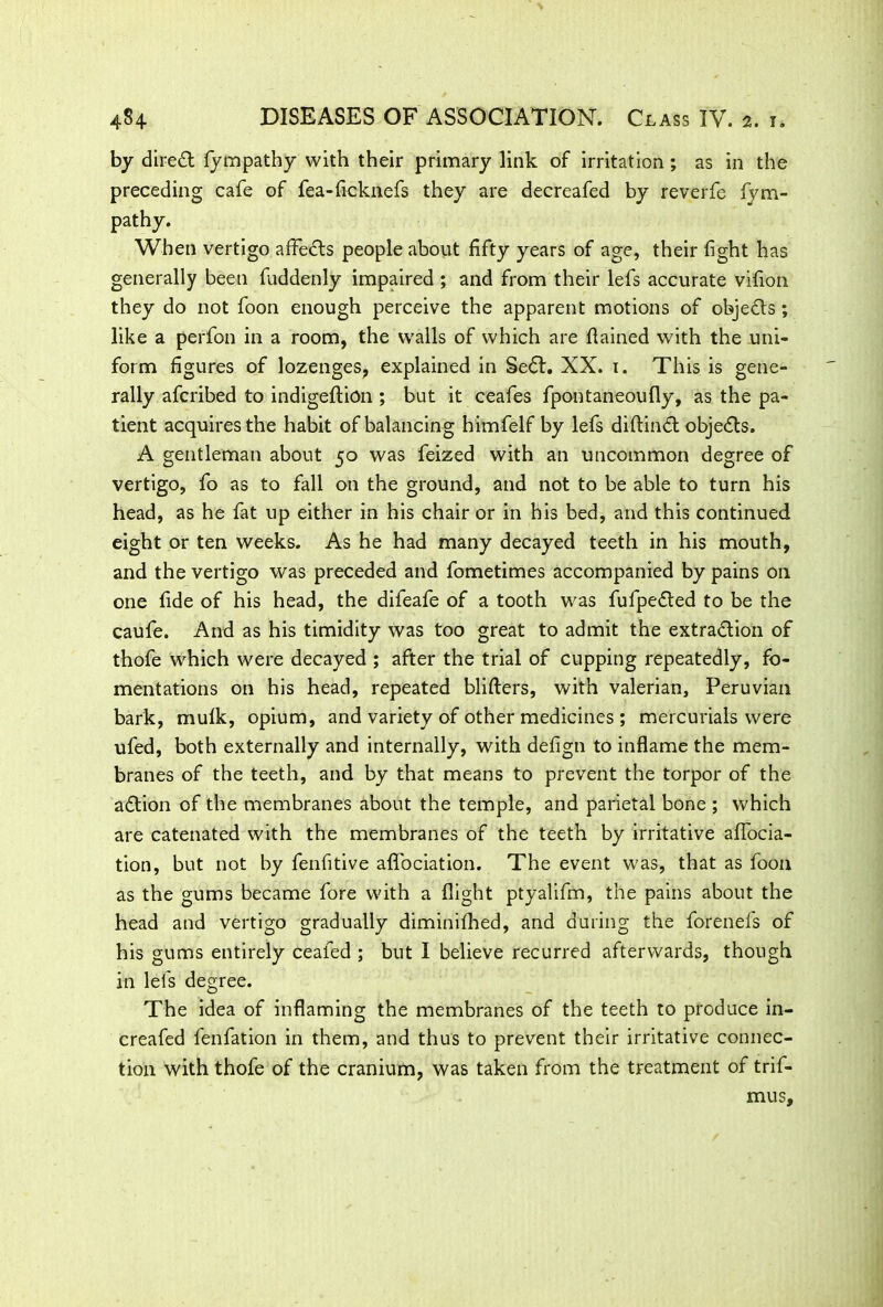 by direct fympathy with their primary link of irritation; as in the preceding cafe of fea-ficknefs they are decreafed by reverfe fvm- pathy. When vertigo affects people about fifty years of age, their fight has generally been fuddenly impaired ; and from their lefs accurate vifion they do not foon enough perceive the apparent motions of obje&s; like a perfon in a room, the walls of which are flained with the uni- form figures of lozenges, explained in SeCt. XX. 1. This is gene- rally afcribed to indigeftion ; but it ceafes fpontaneoufly, as the pa- tient acquires the habit of balancing himfelf by lefs diftinCt objects. A gentleman about 50 was feized with an uncommon degree of vertigo, fo as to fall on the ground, and not to be able to turn his head, as he fat up either in his chair or in his bed, and this continued eight or ten weeks. As he had many decayed teeth in his mouth, and the vertigo was preceded and fometimes accompanied by pains on one fide of his head, the difeafe of a tooth was fufpeCted to be the caufe. And as his timidity was too great to admit the extraction of thofe which were decayed ; after the trial of cupping repeatedly, fo- mentations on his head, repeated blifters, with valerian, Peruvian bark, mufk, opium, and variety of other medicines ; mercurials were ufed, both externally and internally, with defign to inflame the mem- branes of the teeth, and by that means to prevent the torpor of the aCtion of the membranes about the temple, and parietal bone ; which are catenated with the membranes of the teeth by irritative affocia- tion, but not by fenfitive affociation. The event was, that as foon as the gums became fore with a flight ptyalifm, the pains about the head and vertigo gradually diminifhed, and during the forenefs of his gums entirely ceafed ; but I believe recurred afterwards, though in lefs degree. The idea of inflaming the membranes of the teeth to produce in- creafed fenfation in them, and thus to prevent their irritative connec- tion with thofe of the cranium, was taken from the treatment of trif- mus.