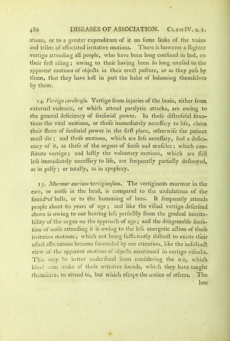 ations, or to a greater expenditure of it on fome links of the trains and tribes of affociated irritative motions. There is however a {lighter vertigo attending all people, who have been long confined in bed, on their firft riling ; owing to their having been fo long unufed to the apparent motions of objedfs in their eredt porture, or as they pafs by them, that they have loft in part the habit of balancing themfelves by them. 14. Vertigo cerebrofa. Vertigo from injuries of the brain, either from external violence, or which attend paralytic attacks, are owing to the general deficiency of fenforial power. In thefe diftrefsful fitua- tions the vital motions, or thofe immediately neceffary to life, claim their fhare of fenforial power in the firft place, otherwife the patient muft die ; and thofe motions, which are lefs neceffary, feel a defici- ency of it, as thefe of the organs of fenfe and mufcles ; which con- ftitute vertigo ; and laftly the voluntary motions, which are frill lefs immediately neceffary to life, are frequently partially deftroyed, as in palfy; or totally, as in apoplexy. 15. Murmur aurium 'vertiginofum. The vertiginous murmur in the ears, or noife in the head, is compared to the undulations of the found*of bells, or to the humming of bees. It frequently attends people about 60 years of age ; and like the vifual vertigo defcribed above is owing to our hearing lefs perfectly from the gradual inirrita- bility of the organ on the approach of age ; and the difagreeable fenfa- tion of noife attending it is owing to the lefs energetic adtion of thefe irritative motions; which not being fufficiently diftindt to excite their ufual affociations become facceeded by our attention, like the indif indt view of the apparent motions of objedls mentioned in vertigo vifualis. This may be better underfood from confidering the uie, which blind men make of thefe irritative founds, which they have taught themfelves to attend to, but which efcape the notice of others. The late
