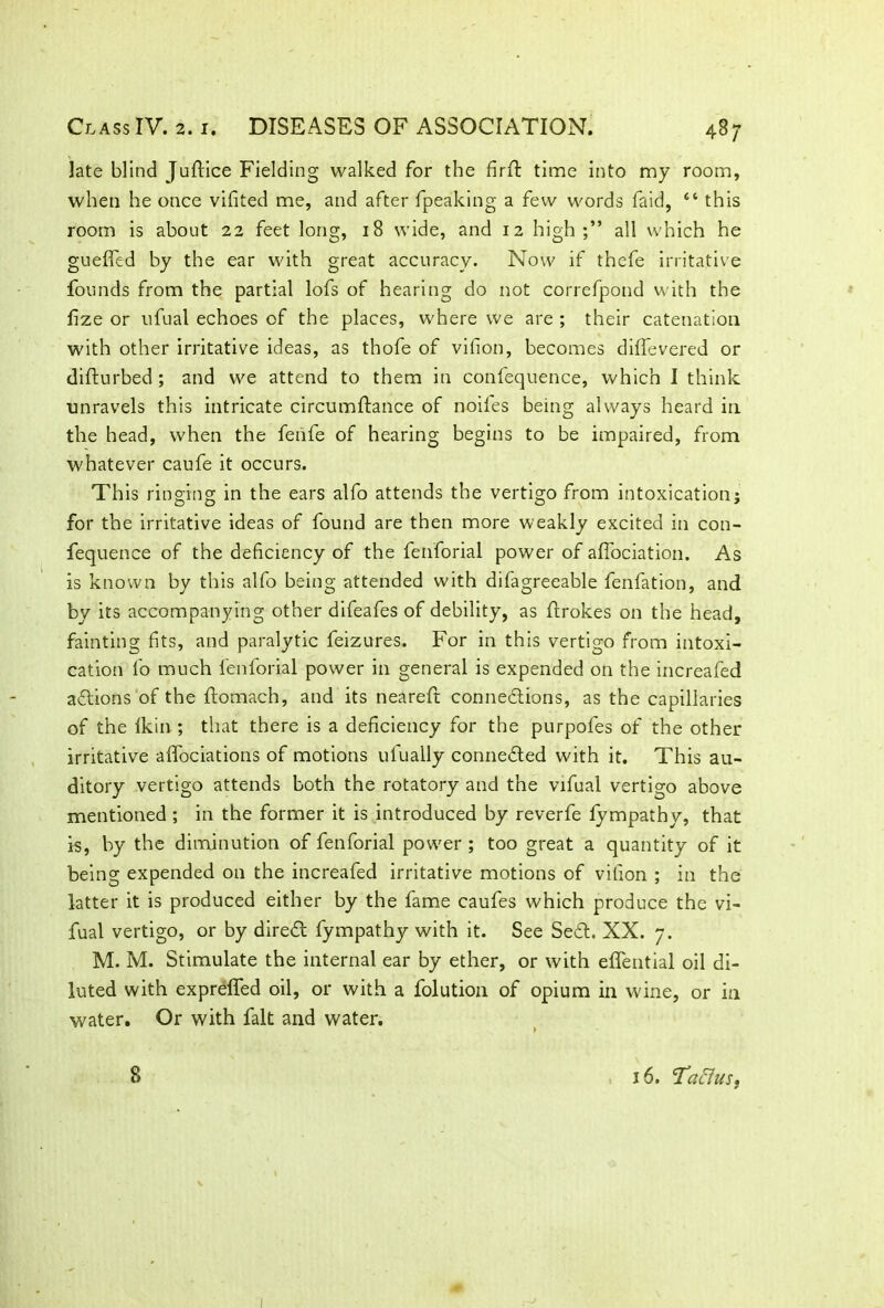late blind Juftice Fielding walked for the firft time into my room, when he once vifited me, and after fpeaking a few words faid, “this room is about 22 feet long, 18 wide, and 12 high all which he gueffed by the ear with great accuracy. Now if thefe irritative founds from the partial lofs of hearing do not correfpond with the fize or ufual echoes of the places, where we are ; their catenation with other irritative ideas, as thofe of vifion, becomes difTevered or difturbed ; and we attend to them in confequence, which I think unravels this intricate circumftance of noiles being always heard in the head, when the fenfe of hearing begins to be impaired, from whatever caufe it occurs. This ringing in the ears alfo attends the vertigo from intoxication; for the irritative ideas of found are then more weakly excited in con- fequence of the deficiency of the fenforial power of affociation. As is known by this alfo being attended with difagreeable fenfation, and by its accompanying other difeafes of debility, as firokes on the head, fainting fits, and paralytic feizures. For in this vertigo from intoxi- cation fo much fenforial power in general is expended on the increafed aXions of the ftomach, and its neareft connexions, as the capillaries of the lkin ; that there is a deficiency for the purpofes of the other irritative alfociations of motions ulually conneXed with it. This au- ditory vertigo attends both the rotatory and the vifual vertigo above mentioned ; in the former it is introduced by reverfe lympathy, that is, by the diminution of fenforial power ; too great a quantity of it being expended on the increafed irritative motions of vifion ; in the latter it is produced either by the fame caufes which produce the vi- fual vertigo, or by direX fympathy with it. See SeX. XX. 7. M. M. Stimulate the internal ear by ether, or with eflential oil di- luted with expreffed oil, or with a folution of opium in wine, or in water. Or with fait and water. 8 16. 'Taffus.