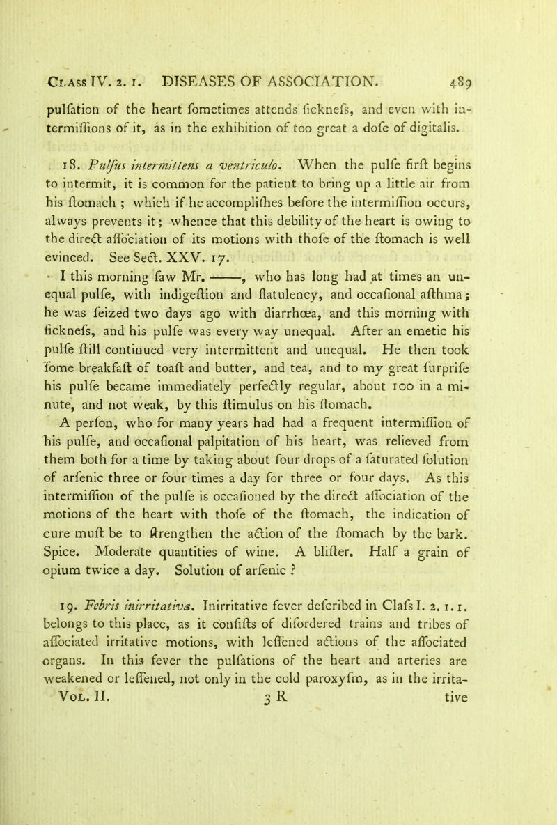 pulfation of the heart fometimes attends ficknefs, and even with in- termifiions of it, as in the exhibition of too great a dofe of digitalis. 18. Pul/us intermittens a ventriculo. When the pulfe firft begins to intermit, it is common for the patient to bring up a little air from his ldomach ; which if he accomplifhes before the intermiffion occurs, always prevents it; whence that this debility of the heart is owing to the diredt affociation of its motions with thofe of the flomach is well evinced. See Sedt. XXV. 17. I this morning faw Mr. , who has long had at times an un- equal pulfe, with indigeftion and flatulency, and occafional afthma; he was feized two days ago with diarrhoea, and this morning with flcknefs, and his pulfe was every way unequal. After an emetic his pulfe ftill continued very intermittent and unequal. He then took Tome breakfaft of toaft and butter, and tea, and to my great furprife his pulfe became immediately perfedtly regular, about ico in a mi- nute, and not weak, by this ftimulus on his flomach. A perfon, who for many years had had a frequent intermiffion of his pulfe, and occafional palpitation of his heart, was relieved from them both for a time by taking about four drops of a faturated foiution of arfenic three or four times a day for three or four days. As this intermiffion of the pulfe is occafioned by the diredt affociation of the motions of the heart with thofe of the flomach, the indication of cure muft be to ftrengthen the adtion of the flomach by the bark. Spice. Moderate quantities of wine. A blifler. Half a grain of opium twice a day. Solution of arfenic ? 19. Febris inirritativa. Inirritative fever defcribed in ClafsI. 2. 1.1. belongs to this place, as it confifts of difordered trains and tribes of afifociated irritative motions, with leflened adtions of the affociated organs. In this fever the pulfations of the heart and arteries are weakened or leflened, not only in the cold paroxyfm, as in the irrita-