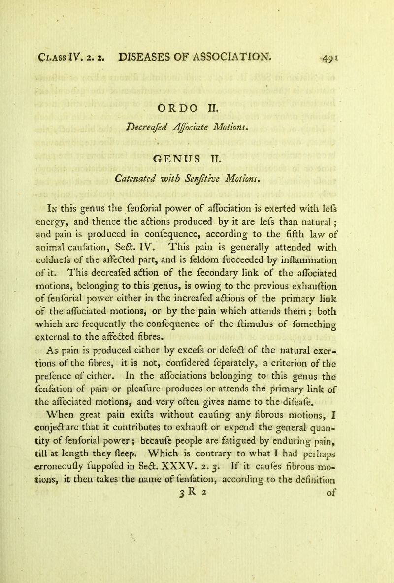 OR DO II. Decreafed Affociate Motions. GENUS II. Catenated with Senjitive Motions. In this genus the fenforial power of aflociation is exerted with lefs energy, and thence the adtions produced by it are lefs than natural; and pain is produced in confequence, according to the fifth law of animal caufation, Sedt. IV. This pain is generally attended with coldnefs of the afFedted part, and is feldom fucceeded by inflammation of it. This decreafed adtion of the fecondary link of the aflociated motions, belonging to this genus, is owing to the previous exhaultion of fenforial power either in the increafed adtions of the primary link of the aflociated motions, or by the pain which attends them ; both which are frequently the confequence of the ftimulus of fomething external to the afFedted fibres. As pain is produced either by excefs or defedt of the natural exer- tions of the fibres, it is not, confidered feparately, a criterion of the prefence of either. In the afl'ociations belonging to this genus the fenfation of pain or pleafure produces or attends the primary link of the aflociated motions, and very often gives name to the difeafe. When great pain exifts without caufing any fibrous motions, I conjedture that it contributes to exhaufl: or expend the general quan- tity of fenforial power ; becaufe people are fatigued by enduring pain, till at length they fleep. Which is contrary to what I had perhaps erroneoufly fuppofed in Sedt. XXXV. 2. 3. If it caufes fibrous mo- tions, it then takes the name of fenfation, according to the definition 3 R * of