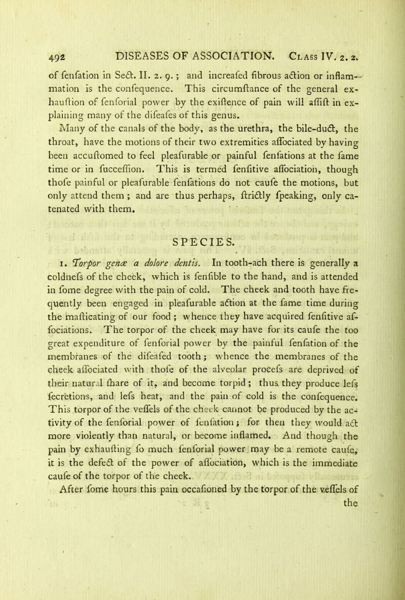 of fenfation in Sedt. II. 2. 9.; and increafed fibrous adtion or inflam- mation is the confequence. This circumftance of the general ex- hauftion of fenforial power by the exigence of pain will affift in ex- plaining many of the difeafes of this genus. Many of the canals of the body, as the urethra, the bile-dudf, the throat, have the motions of their two extremities allbciated by having been accuftomed to feel pleafurable or painful fenfations at the fame time or in fucceflion. This is termed fenfitive aflociatioh, though thofe painful or pleafurable fenfations do not caufe the motions, but only attend them ; and are thus perhaps, ftridtly fpeaking, only ca- tenated with them. SPECIES. 1. 'Torpor genre a dolore dcntis. In tooth-ach there is generally a coldnefs of the cheek, which is fenfible to the hand, and is attended in fome degree with the pain of cold. The cheek and tooth have fre- quently been engaged in pleafurable adtion at the fame time during the mafiicating of our food ; whence they have acquired fenfitive af- fociations. The torpor of the cheek may have for its caufe the too great expenditure of fenforial power by the painful fenfation of the membranes of the difeafed tooth; whence the membranes of the cheek affociated with thofe of the alveolar procefs are deprived of their natural (hare of it, and become torpid ; thus they produce lefs fecretions, and lefs heat, and the pain of cold is the confequence. This torpor of the vefifels of the cheek cannot be produced by the ac- tivity of the fenforial power of fenfation j for then they would adl more violently than natural, or become inflamed. And though the pain by exhaufling fo much fenforial power may be a remote caufe, it is the defedt of the power of afifociation, which is the immediate caufe of the torpor of the cheek. After fome hours this pain occafioned by the torpor of the velfels of the