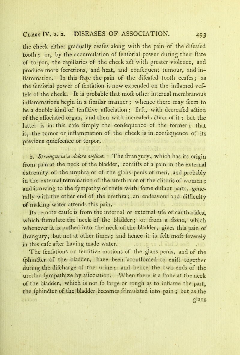 the cheek either gradually ceafes along with the pain of the difeafed tooth ; or, by the accumulation of fenforial power during their flate of torpor, the capillaries of the cheek a<St with greater violence, and produce more fecretions, and heat, and confequent tumour, and in- flammation. In this flate the pain of the difeafed tooth ceafes j as the fenforial power of fenfation is now expended on the inflamed vef- fels of the cheek. It is probable that moft other internal membranous inflammations begin in a fimilar manner ; whence there may feem to be a double kind of fenfitive aflociation ; firft, with decreafed ablion of the aflociated organ, and then with increafed action of it ; but the latter is in. this cafe Amply the confequence of the former ; that is, the tumor or inflammation of the cheek is in confequence of its previous quiefcence or torpor. 2. Stranguria a dolore vejicce. The ftrangury, which has its origin from pain at the neck of the bladder, conflfts of a pain in the external extremity of the urethra or of the glans penis of men, and probably in the external termination of the urethra or of the clitoris of women ; and is owing to the fympathy of thefe with fome diftant parts, gene- rally with the other end of the urethra; an endeavour and difficulty of making water attends this pain. Its remote caufe is from the internal or external ufe of cantharides, which ftimulate the neck of the bladder ; or. from a ftone, which whenever it is pufhed into the neck of the bladder, gives this pain of flrangury, but not at other times ; and hence it is felt mofi feverely in this cafe after having made water. The fenfations or fenfltive motions of the glans penis, and of the fphinbter of the bladder, have been 'accuflomed to exifi together during the difcharge of the urine ; and hence the two ends of the •urethra fympathize by aflociation. When there is a ftone at the neck of the bladder, which is not fo large or rough as to inflame the part, the lphinbter of the bladder becomes ftimulated into pain ; but as the glans