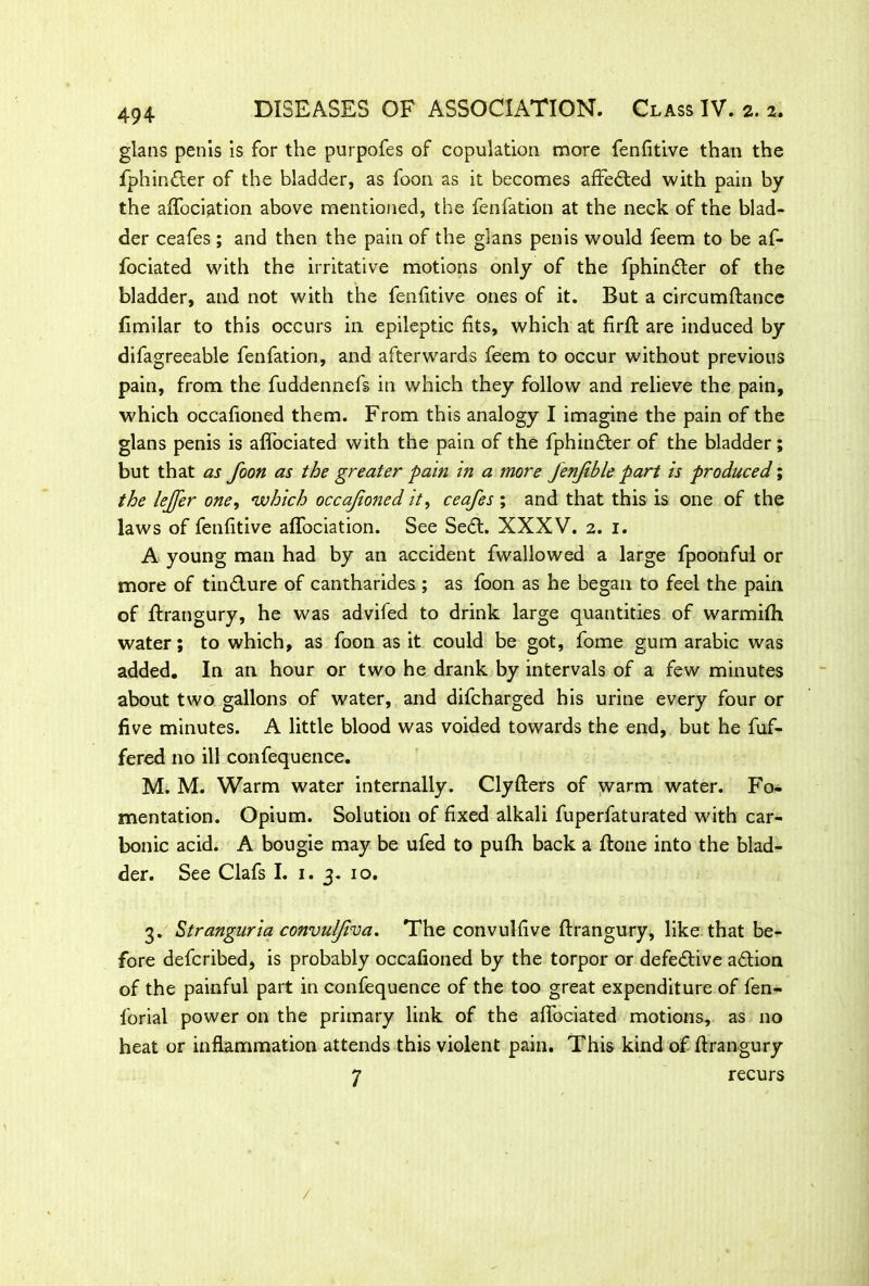 494- glans penis is for the purpofes of copulation more fenfitive than the fphinfler of the bladder, as foon as it becomes affedted with pain by the affociation above mentioned, the fenfation at the neck of the blad- der ceafes; and then the pain of the glans penis would feem to be af- fociated with the irritative motions only of the fphindler of the bladder, and not with the fenfitive ones of it. But a circumftance fimilar to this occurs in epileptic fits, which at firfl: are induced by difagreeable fenfation, and afterwards feem to occur without previous pain, from the fuddennefs in which they follow and relieve the pain, which occafioned them. From this analogy I imagine the pain of the glans penis is affociated with the pain of the fphinfter of the bladder; but that as foon as the greater pain in a more fenfible part is produced; the leffer one, which occafioned it, ceafes ; and that this is one of the laws of fenfitive affociation. See Sedl. XXXV. 2. 1. A young man had by an accident fwaliowed a large fpoonful or more of tin&ure of cantharides ; as foon as he began to feel the pain of ffrangury, he was advifed to drink large quantities of warmifh water; to which, as foon as it could be got, fome gum arabic was added. In an hour or two he drank by intervals of a few minutes about two gallons of water, and difcharged his urine every four or five minutes. A little blood was voided towards the end, but he fuf- fered no ill confequence. M. M. Warm water internally. Clyfters of warm water. Fo- mentation. Opium. Solution of fixed alkali fuperfaturated with car- bonic acid. A bougie may be ufed to pufh back a ffone into the blad- der. See Clafs I. 1. 3. 10. 3. Stranguria convul/iva. The convulfive ffrangury, like that be- fore defcribed, is probably occafioned by the torpor or defective adtion of the painful part in confequence of the too great expenditure of fen- forial power on the primary link of the affociated motions, as no heat or inflammation attends this violent pain. This kind of ffrangury 7 recurs /