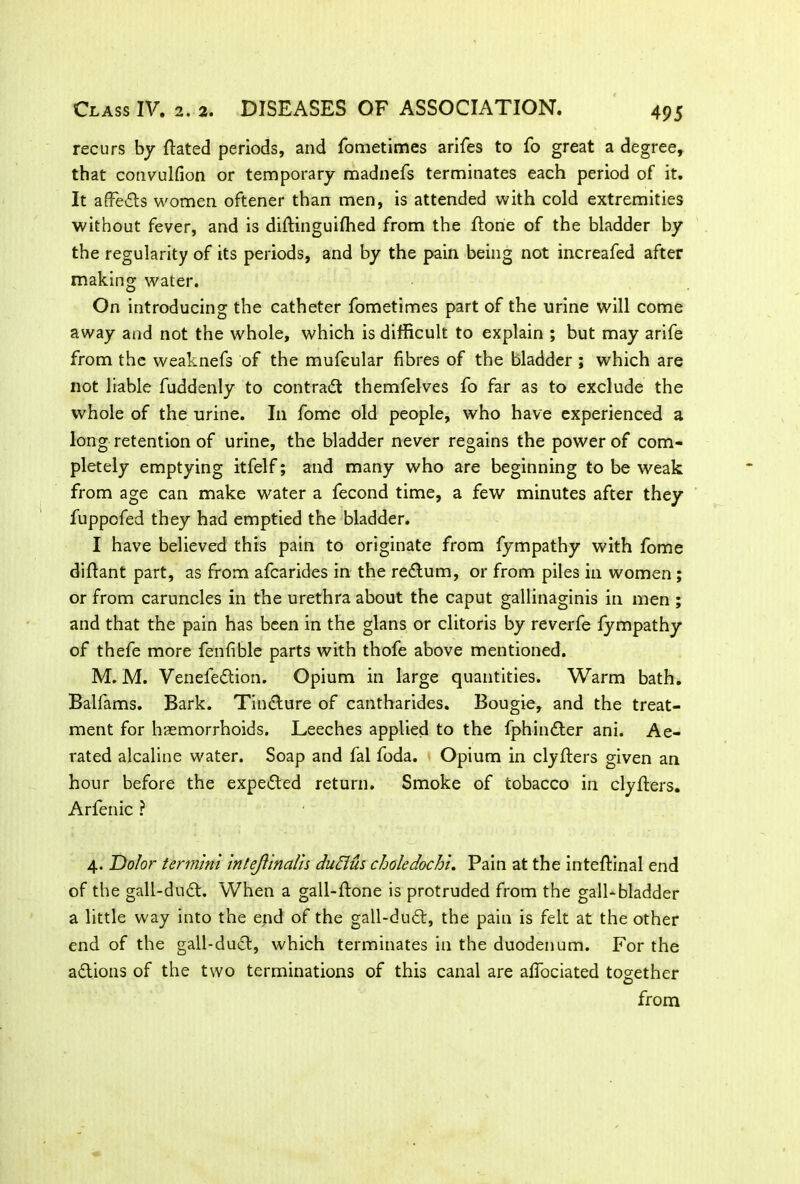 4 95 recurs by ftated periods, and fometimes arifes to fo great a degree, that convulfion or temporary madnefs terminates each period of it. It affiedts women oftener than men, is attended with cold extremities without fever, and is diftinguifhed from the ftorie of the bladder by the regularity of its periods, and by the pain being not increafed after making water. On introducing the catheter fometimes part of the urine will come away and not the whole, which is difficult to explain ; but may arife from the weaknefs of the mufcular fibres of the bladder ; which are not liable fuddenly to contract themfelves fo far as to exclude the whole of the urine. I11 fome old people, who have experienced a long retention of urine, the bladder never regains the power of com- pletely emptying itfelf; and many who are beginning to be weak from age can make water a fecond time, a few minutes after they fuppofed they had emptied the bladder. I have believed this pain to originate from fympathy with fome diftant part, as from afcarides in the rectum, or from piles in women ; or from caruncles in the urethra about the caput gallinaginis in men ; and that the pain has been in the glans or clitoris by reverfe fympathy of thefe more fenfible parts with thofe above mentioned. M. M. Venefedtion. Opium in large quantities. Warm bath. Balfams. Bark. Tindture of cantharides. Bougie, and the treat- ment for haemorrhoids. Leeches applied to the fphindter ani. Ae- rated alcaline water. Soap and fal foda. Opium in clyfters given an hour before the expedted return. Smoke of tobacco in clyfters. Arfenic ? 4. Dolor termini intejlinalis duElus choledochi. Pain at the inteftinal end of the gall-dudt. When a gall-ftone is protruded from the gall-bladder a little way into the end of the gall-dudt, the pain is felt at the other end of the gall-duct, which terminates in the duodenum. For the adtions of the two terminations of this canal are affociated together from