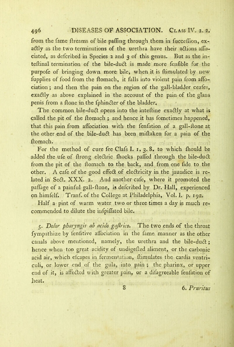 from the fame ftreams of bile paffing through them in fuccefiion, ex- adly as the two terminations of the urethra have their actions affo- ciated, as defcribed in Species 2 and 3 of this genus. But as the in- teftinal termination of the bile-dud is made more fenfible for the purpofe of bringing down more bile, when it is {Emulated by new fupplies of food from the ftomach, it falls into violent pain from afio- ciation ; and then the pain on the region of the gall-bladder ceafes, exadly as above explained in the account of the pain of the glans penis from a (tone in the fphinder of the bladder. The common bile-dud opens into the inteftine exadly at what is called the pit of the ftomach ; and hence it has fometimes happened, that this pain from afifociation with the fenfation of a gall-fione at the other end of the bile-dud has been miflaken for a pain of the ftomach. For the method of cure fee Clafs I. 1.3. 8. to which fhould be added the ufe of ftrong eledric {hocks paflfed through the bile-dud from the pit of the ftomach to the back, and from one fide to the other. A cafe of the good effed of eledricity in the jaundice is re- lated in Sed. XXX. 2. And another cafe, where it promoted the paffage of a painful gall-ftone, is defcribed by Dr. Hall, experienced on himfelf. Tranf. of the College at Philadelphia, Vol. I. p. 192. Half a pint of warm water two or three times a day is much re- commended to dilute the infpiflated bile. 5. Dolor pharyngis ab acido gajlrico. The two ends of the throat fympathize by fenfitive affociation in the fame manner as the other canals above mentioned, namely, the urethra and the bile-dud ; hence when too great acidity of undigefted aliment, or the carbonic acid air, which elcapes in fermentation, {Emulates the cardia ventri- culi, or lower end of the gula, into pain ; the pharinx, or upper end of it, is affeded with greater pain, or a difagreeable fenfation of heat. 8 6. Pruritus