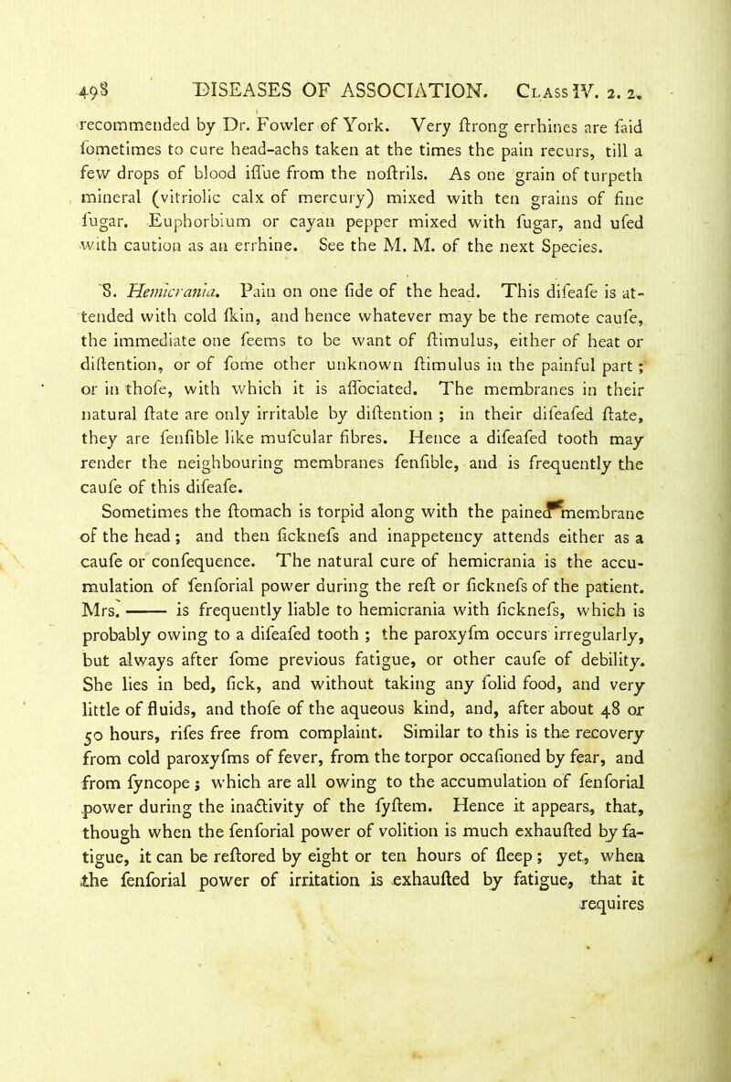 I recommended by Dr. Fowler of York. Very ftrong errhines are faid fometlmes to cure head-achs taken at the times the pain recurs, till a few drops of blood iffue from the noftrils. As one grain of turpeth mineral (vitriolic calx of mercury) mixed with ten grains of fine fugar. Euphorbium or cayan pepper mixed with fugar, and ufed with caution as an errhine. See the M. M. of the next Species. S. Hemicrania, Pain on one fide of the head. This difeafe is at- tended with cold fkin, and hence whatever may be the remote caufe, the immediate one feems to be want of ftimulus, either of heat or detention, or of fome other unknown ftimulus in the painful part ; or in thole, with which it is aflociated. The membranes in their natural ffate are only irritable by diflention ; in their difeafed ft ate, they are fenfible like mufcular fibres. Hence a difeafed tooth may render the neighbouring membranes fenfible, and is frequently the caufe of this difeafe. Sometimes the ftomach is torpid along with the painecf*membrane of the head ; and then ficknefs and inappetency attends either as a caufe or confequence. The natural cure of hemicrania is the accu- mulation of fenforial power during the reft or ficknefs of the patient. Mrs. is frequently liable to hemicrania with ficknefs, which is probably owing to a difeafed tooth ; the paroxyfm occurs irregularly, but always after fome previous fatigue, or other caufe of debility. She lies in bed, fick, and without taking any folid food, and very little of fluids, and thofe of the aqueous kind, and, after about 48 or 50 hours, rifes free from complaint. Similar to this is the recovery from cold paroxyfms of fever, from the torpor occafioned by fear, and from fyncope; which are all owing to the accumulation of fenforial power during the inadlivity of the fyftem. Hence it appears, that, though when the fenforial power of volition is much exhaufted by fa- tigue, it can be reftored by eight or ten hours of fleep ; yet, when the fenforial power of irritation is exhaufted by fatigue, that it requires