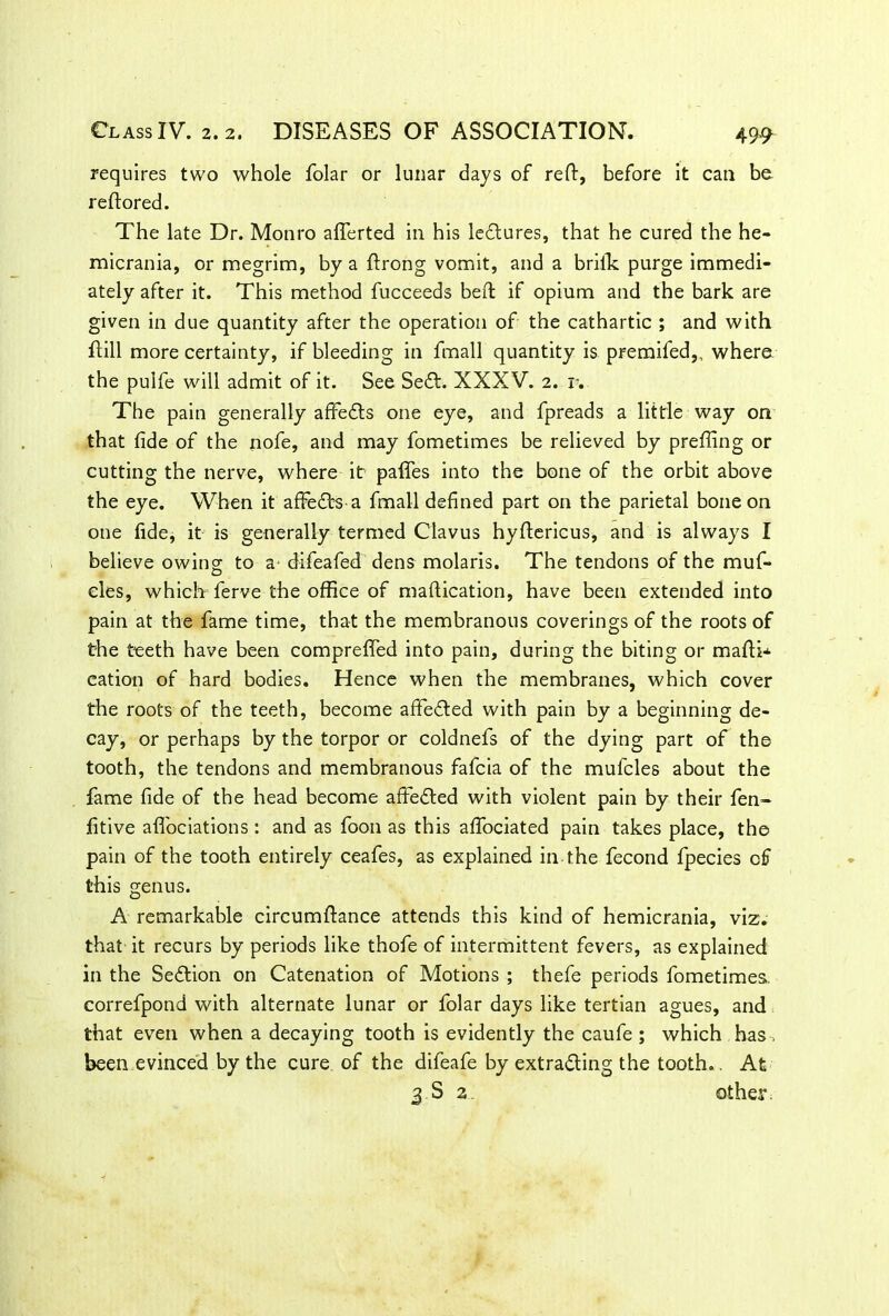 requires two whole folar or lunar days of reft, before it can be reftored. The late Dr. Monro afterted in his ledtures, that he cured the he- micrania, or megrim, by a ftrong vomit, and a brifk purge immedi- ately after it. This method fucceeds beft if opium and the bark are given in due quantity after the operation of the cathartic ; and with ftill more certainty, if bleeding in fmall quantity is premifed,, where the pulfe will admit of it. See Sedl. XXXV. 2. iv The pain generally affedts one eye, and fpreads a little way on that fide of the nofe, and may fometimes be relieved by prefling or cutting the nerve, where it pafles into the bone of the orbit above the eye. When it affedtsa fmall defined part on the parietal bone on one fide, it is generally termed Clavus hyftericus, and is always I believe owing to a difeafed dens molaris. The tendons of the muf- cles, which ferve the office of maftication, have been extended into pain at the fame time, that the membranous coverings of the roots of the teeth have been comprefled into pain, during the biting or mafth cation of hard bodies. Hence when the membranes, which cover the roots of the teeth, become affedted with pain by a beginning de- cay, or perhaps by the torpor or coldnefs of the dying part of the tooth, the tendons and membranous fafcia of the mufcles about the fame fide of the head become affedted with violent pain by their fen- fitive afl'ociations: and as foon as this aftociated pain takes place, the pain of the tooth entirely ceafes, as explained in the fecond fpecies cf this genus. A remarkable circumftance attends this kind of hemicrania, viz. that it recurs by periods like thofe of intermittent fevers, as explained in the Sedtion on Catenation of Motions ; thefe periods fometimes. correfpond with alternate lunar or folar days like tertian agues, and that even when a decaying tooth is evidently the caufe ; which has > been evinced by the cure of the difeafe by extradling the tooth.. At 3 S 2 other