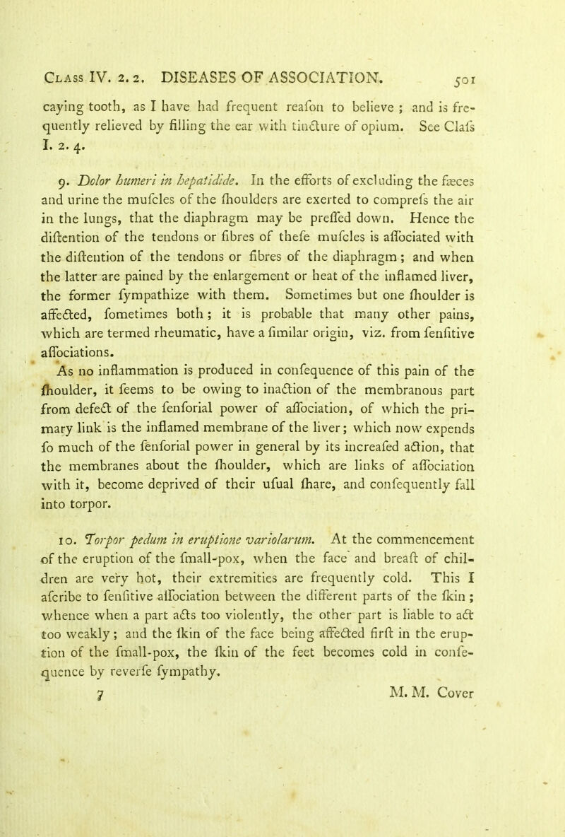 501 caying tooth, as I have had frequent reafon to believe ; and is fre- quently relieved by filling the ear with tindure of opium. See Oafs I. 2 • p 9. Dolor humeri in hepatidlde. In the efforts of excluding the fasces and urine the mufcles of the fhoulders are exerted to comprefs the air in the lungs, that the diaphragm may be preffed down. Hence the diftention of the tendons or fibres of thefe mufcles is aflociated with the diftention of the tendons or fibres of the diaphragm; and when the latter are pained by the enlargement or heat of the inflamed liver, the former fympathize with them. Sometimes but one fhoulder is affeded, fometimes both; it is probable that many other pains, which are termed rheumatic, have a fimilar origin, viz. from fenfitive aflociations. As no inflammation is produced in confequence of this pain of the jfhoulder, it feems to be owing to inadion of the membranous part from defed of the fenforial power of affociation, of which the pri- mary link is the inflamed membrane of the liver; which now7 expends fo much of the fenforial power in general by its increafed adion, that the membranes about the fhoulder, which are links of affociation with it, become deprived of their ufual fhare, and confequently fall into torpor. 10. 'Torpor pedum in eruptione variolarum. At the commencement of the eruption of the fmall-pox, when the face and breaft of chil- dren are very hot, their extremities are frequently cold. This I afcribe to fenfitive alfociation between the different parts of the fkin ; whence when a part ads too violently, the other part is liable to ad too weakly; and the lkin of the face being affeded firft in the erup- tion of the fmall-pox, the fkin of the feet becomes cold in confe- quence by reverfe fympathy. M. M. Cover