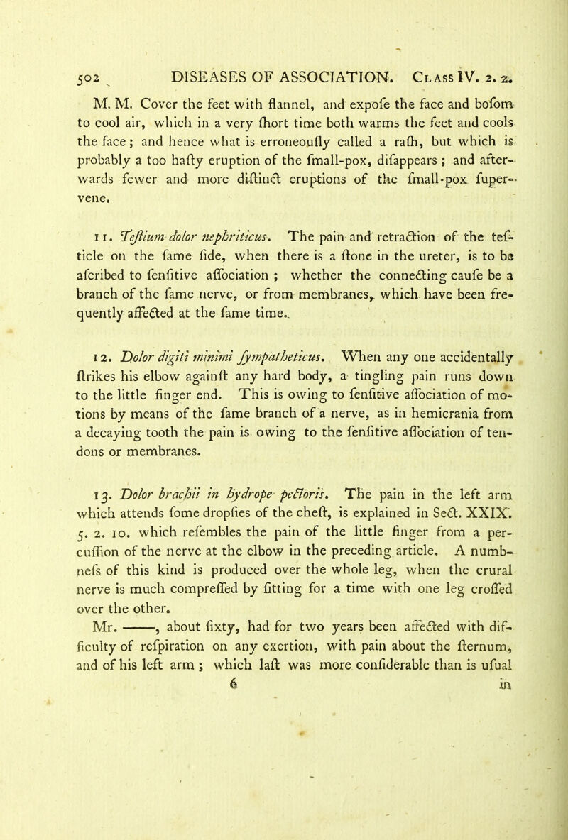 M. M. Cover the feet with flannel, and expofe the face and bofom to cool air, which in a very fhort time both warms the feet and cools the face; and hence what is erroneoufly called a rafli, but which is* probably a too hafly eruption of the fmall-pox, difappears ; and after- wards fewer and more diflinCt eruptions of the fmall-pox fuper-- vene. 11. Tejlium dolor nephriticus. The pain and retraction of the tef- ticle on the fame fide, when there is a flone in the ureter, is to be afcribed to fenfitive aflociation ; whether the connecting caufe be a branch of the fame nerve, or from membranes,, which have been fre- quently affeCted at the fame time.. 12. Dolor digit! minimi fympatheticus. When any one accidentally ftrikes his elbow again ft any hard body, a tingling pain runs down to the little finger end. This is owing to fenfitive aflociation of mo- tions by means of the fame branch of a nerve, as in hemicrania from a decajnng tooth the pain is owing to the fenfitive aflociation of ten- dons or membranes. 13. Dolor brach'd in hydrope pcdloris. The pain in the left arm which attends fome dropfies of the cheft, is explained in SeCt. XXIX’. 5. 2. 10. which refembles the pain of the little finger from a per- cuflion of the nerve at the elbow in the preceding article. A numb- nefs of this kind is produced over the whole leg, when the crural nerve is much comprefled by fitting for a time with one leg crofled over the other. Mr. , about fixty, had for two years been affeCled with dif- ficulty of refpiration on any exertion, with pain about the flernum, and of his left arm ; which lafl was more confiderable than is ufual in