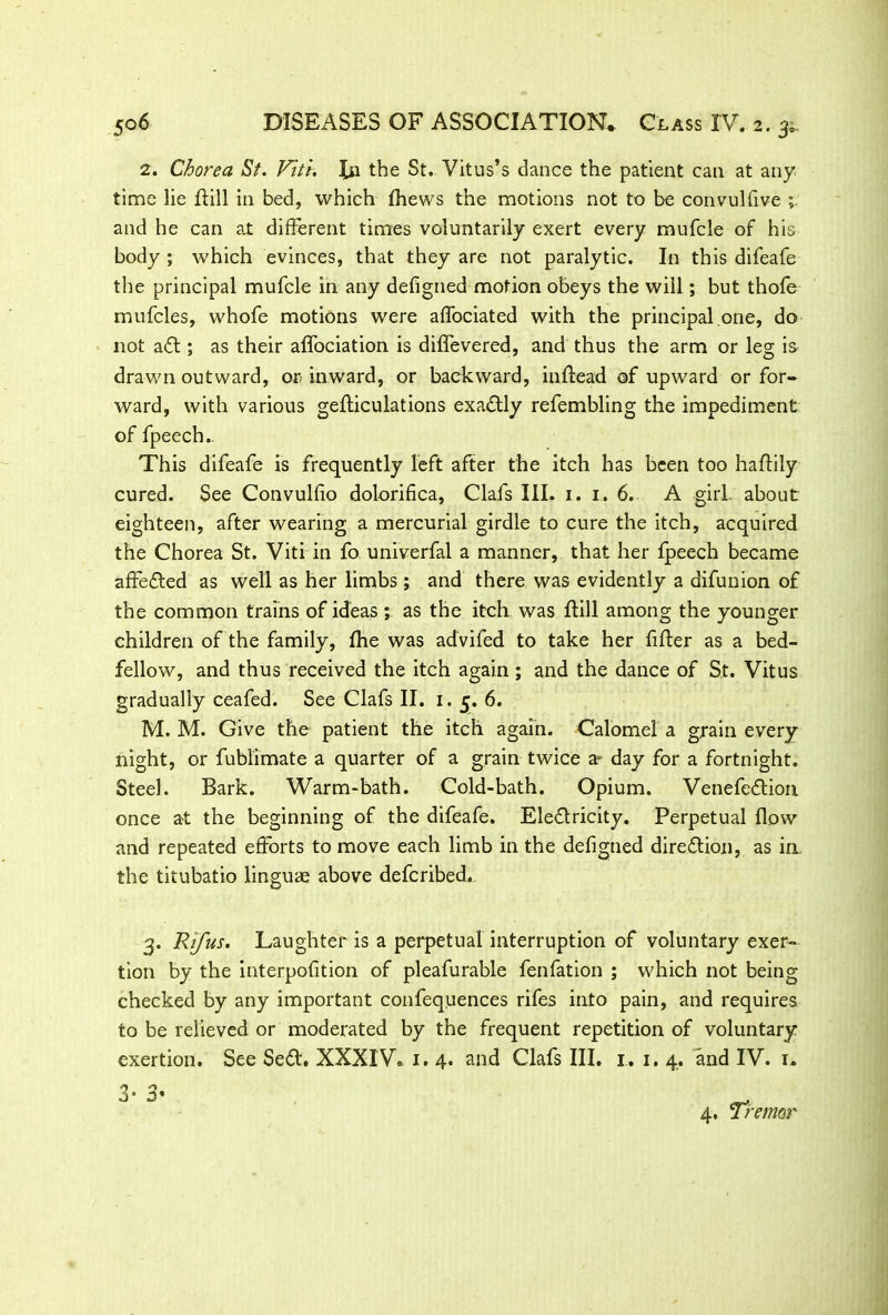 2. Chorea St. Vitr. In the St. Vitus’s dance the patient can at any time lie flill in bed, which fhews the motions not to be convulfive and he can at different times voluntarily exert every mufcle of his body ; which evinces, that they are not paralytic. In this difeafe the principal mufcle in any defigned motion obeys the will; but thofe mufcles, whofe motions were aflociated with the principal one, do not a<5l; as their affociation is diffevered, and thus the arm or leg is drawn outward, or inward, or backward, inllead of upward or for- ward, with various gefticulations exactly refembling the impediment of fpeech.. This difeafe is frequently left after the itch has been too haflily cured. See Convulfio dolorifica, Clafs III. 1.1.6. A girl, about eighteen, after wearing a mercurial girdle to cure the itch, acquired the Chorea St. Viti in fo univerfal a manner, that her fpeech became affefled as well as her limbs ; and there was evidently a difunion of the common trains of ideas ; as the itch was flill among the younger children of the family, fhe was advifed to take her filler as a bed- fellow, and thus received the itch again; and the dance of St. Vitus gradually ceafed. See Clafs II. 1. 5. 6. M. M. Give the patient the itch again. Calomel a grain every night, or fublimate a quarter of a grain twice a* day for a fortnight. Steel. Bark. Warm-bath. Cold-bath. Opium. Venefedlion once at the beginning of the difeafe. Electricity. Perpetual flow and repeated efforts to move each limb in the defigned direction, as in the titubatio linguae above defcribed. 3. Rifus. Laughter is a perpetual interruption of voluntary exer- tion by the interpofition of pleafurable fenfation ; which not being checked by any important confequences rifes into pain, and requires to be relieved or moderated by the frequent repetition of voluntary exertion. See SeCt. XXXIV. 1. 4. and Clafs III. 1. 1, 4. and IV. 1. 3* 3’ 4, Tremor