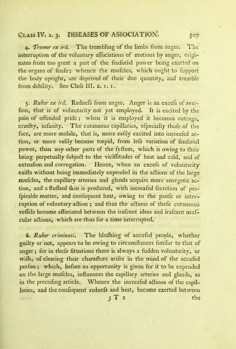 4. 'Tremor ex ira. The trembling of the limbs from anger. The interruption of the voluntary aflociations of motions by anger, origi- nates from too great a part of the fenforial power being exerted on the organs of fenfe; whence the mufcles, which ought to fupport the body upright, are deprived of their due quantity, and tremble from debility. See Clafs III. 2. 1. 1. 5. Rubor ex ira. Rednefs from anger. Anger is an excefs of aver- fion, that is of voluntarity not yet employed. It is excited by the pain of offended pride; when it is employed it becomes outrage, cruelty, infanity. The cutaneous capillaries, efpecially thofe of the face, are more mobile, that is, more eafily excited into increafed ac- tion, or more eafily become torpid, from lefs variation of fenforial power, than any other parts of the fyftem, which is owing to their being perpetually fubjedl to the viciffitudes of heat and cold, and of extenfion and corrugation. Hence, when an excefs of voluntarity exifts without being immediately expended in the adtions of the large mufcles, the capillary arteries and glands acquire more energetic ac- tion, and aflufhed (kin is produced, with increafed fecretion of per- fpirable matter, and confequent heat, owing to the paufe or inter- . ruption of voluntary adtion ; and thus the adtions of thefe cutaneous velfels become aflociated between the irafcent ideas and irafcent muf- cular adtions, which are thus for a time interrupted. G. Rubor criminati. The blufhing of accufed people, whether guilty or not, appears to be owing to circumftances fimilar to that of anger; for in thefe fituations there is always a fudden voluntarity, or wifh, of clearing their charadters arifes in the mind of the accufed perfon ; which, before an opportunity is given for it to be expended on the large mufcles, influences the capillary arteries and glands, as in the preceding article. Whence the increafed adtions of the capil- laries, and the confequent rednefs and heat, become exerted between 3 T 2 the