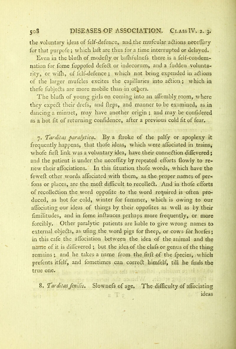the voluntary ideas of felf-defence, and the mufcular adlions neceffary for that purpofe ; which laid are thus for a time interrupted or delayed. Even in the blufh of modefty or balhfulnefs there is a felt-condem- nation for fome fuppoled defied! or indecorum, and a fudden volunta- rity, or with, of felf-defence ; which not being expended in adlions of the larger mufcles excites the capillaries into adtion ; which in thefe fubjedts are more mobile than in others. The blufh of young girls on coming into an affembly room, where they expedl their drefs, and fteps, and manner to be examined, as in dancing a minuet, may have another origin ; and may be confidered as a hot fit of returning confidence, after a previous cold fit of fear. y. 'Tardlias paralytica. By a ftroke of the palfy or apoplexy it frequently happens, that thofe ideas, which were afiociated in trains, whofe firft link was a voluntary idea, have their connedtion dififevered; and the patient is under the necefiity by repeated efforts flowly to re- new their affociations. In this fituation thofe words, which have the fewefl other words afiociated with them, as the proper names of per- fons or places, are the mold difficult to recoiled!. And in thofe efforts of recolledUon the word oppofite to the word required is often pro- duced, as hot for cold, winter for fummer, which is owing to our affociating our ideas of things by their oppofites as well as by their fimilitudes, and in fome inftances perhaps more frequently, or more forcibly. Other paralytic patients are liable to give wrong names to external objedls, as ufing the word pigs for fheep, or cows for horfes; in this cafe the afi'ociation between the idea of the animal and the name of it is difievered ; but the idea of the clafs or genus of the thing remains; and he takes a name from the firft of the fpecies, which prefents itfelf, and fometimes can corred! himfelf, till he finds the true one. 8, 'T’arditasfenlhs. Slownefs of age. The difficulty of affociating ideas