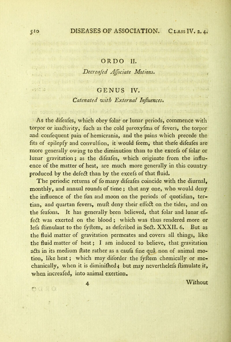 / ORDO II. Decreafed AJJociate Motions. GENUS IV. Catenated with 'External Influences„ As the difeafes, which obey folar or lunar periods, commence with torpor or inactivity, fuch as the cold paroxyfms of fevers, the torpor and confequent pain of hemicrania, and the pains which precede the fits of epilepfy and convulfion, it would feem, that thefe difeafes are more generally owing to the diminution than to the excefs of folar or lunar gravitation ; as the difeafes, which originate from the influ- ence of the matter of heat, are much more generally in this country produced by the defect than by the excefs of that fluid. The periodic returns of fo many difeafes coincide with the diurnal, monthly, and annual rounds of time ; that any one, who would deny the influence of the fun and moon on the periods of quotidian, ter- tian, and quartan fevers, mull; deny their effeCt on the tides, and on the feafons. It has generally been believed, that folar and lunar ef- fect was exerted on the blood ; which was thus rendered more or lefs ftimulant to the fyflem, as deferibed in SeCt. XXXII. 6. But as the fluid matter of gravitation permeates and covers all things, like the fluid matter of heat; I am induced to believe, that gravitation aCts in its medium flate rather as a caufa fine qua non of animal mo- tion, like heat; which may diforder the fyftem chemically or me- chanically, when it is diminilhed; but may neverthelefs ftimulate it, when increafed, into animal exertion. 4 Without