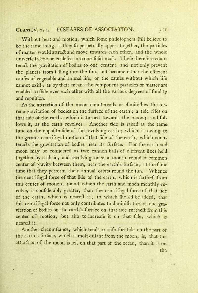 Without heat and motion, which fome philofophers Hill believe to be the fame thing, as they fo perpetually appear together, the particles of matter would attract and move towards each other, and the whole univerfe freeze or coalefce into one folid mafs. Thefe therefore coun- teract the gravitation of bodies to one center; and not only prevent the planets from falling into the fun, but become either the efficient caufes of vegetable and animal life, or the caufes without which life cannot exiftj as by their means the component particles of matter are enabled to Hide over each other with all the various degrees of fluidity and repulfion. As the attraction of the moon countervails or diminifhes the ter- rene gravitation of bodies on the furface of the earth ; a tide rifes 0:1 that fide of the earth, which is turned towards the moon ; and fol- lows it, as the earth revolves. Another tide is railed at the fame time on the oppofite fide of the revolving earth ; which is owing to the greater centrifugal motion of that fide of the earth, which coun- teracts the gravitation of bodies near its furface. For the earth and moon may be confidered as two cannon balls of different fizes held together by a chain, and revolving once a month round a common center of gravity between them, near the earth’s furface ; at the fame time that they perform their annual orbits round the fun. Whence the centrifugal force of that fide of the earth, which is farthefl from this center of motion, round which the earth and moon monthly re- volve, is confiderably greater, than the centrifugal force of that fide of the earth, which is nearefl: it 5 to which ffiould be added, that this centrifugal force not only contributes to diminifh the terrene gra- vitation of bodies on the earth’s furface on that fide furthefl from this center of motion, but alfo to increafe it on that fide, which is nearefl it. Another circumflance, which tends to raife the tide on the part of the earth’s furface, which is mofl diftant from the moon, is, that the attraction of the moon is lefs on that part of the ocean, than it is on