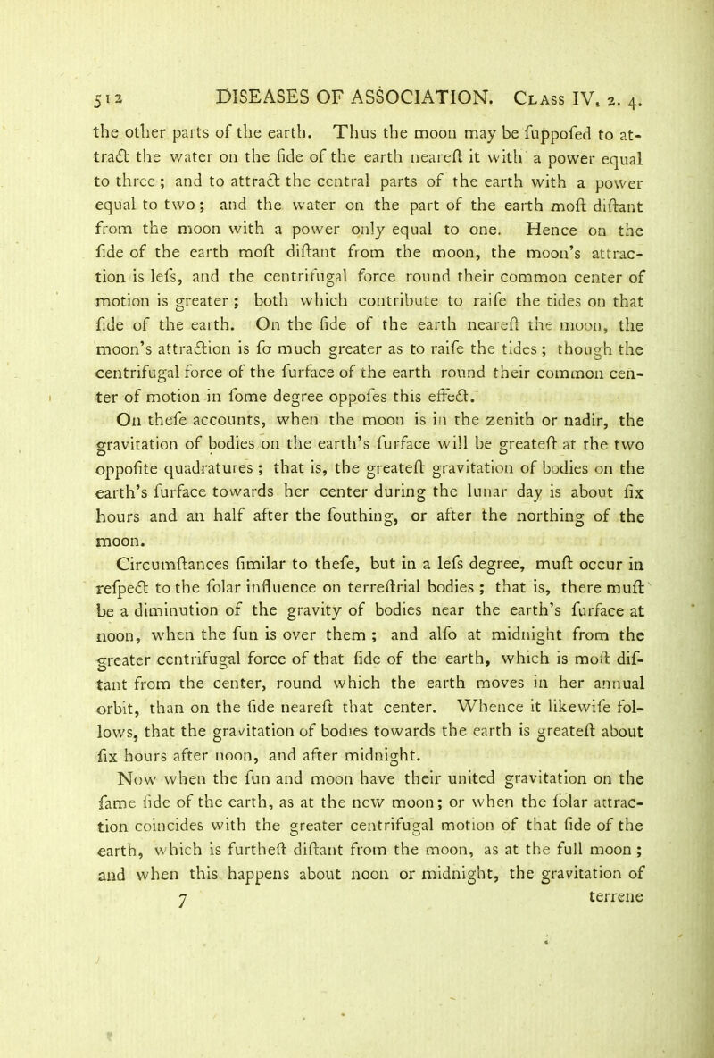 the other parts of the earth. Thus the moon may be fuppofed to at- tract the water on the fide of the earth neareft: it with a power equal to three ; and to attraft the central parts of the earth with a power equal to two; and the water on the part of the earth moft diftant from the moon with a power only equal to one. Hence on the fide of the earth moft diftant from the moon, the moon’s attrac- tion is lefs, and the centrifugal force round their common center of motion is greater ; both which contribute to raife the tides on that fide of the earth. On the fide of the earth neareft the moon, the moon’s attraction is fo much greater as to raife the tides ; though the centrifugal force of the furface of the earth round their common cen- ter of motion in fome degree oppofes this effeCt. On thefe accounts, when the moon is in the zenith or nadir, the gravitation of bodies on the earth’s furface will be greateft at the two oppofite quadratures; that is, the greateft gravitation of bodies on the earth’s furface towards her center during the lunar day is about fix hours and an half after the fouthing, or after the northing of the moon. Circumftances fimilar to thefe, but in a lefs degree, muft occur in refpeCl to the folar influence on terreftrial bodies ; that is, there muft: be a diminution of the gravity of bodies near the earth’s furface at noon, when the fun is over them ; and alfo at midnight from the greater centrifugal force of that fide of the earth, which is moft dif- tant from the center, round which the earth moves in her annual orbit, than on the fide neareft that center. Whence it likewife fol- lows, that the gravitation of bodies towards the earth is greateft about fix hours after noon, and after midnight. Now when the fun and moon have their united gravitation on the fame fide of the earth, as at the new moon; or when the folar attrac- tion coincides with the greater centrifugal motion of that fide of the earth, which is furtheft diftant from the moon, as at the full moon ; and when this happens about noon or midnight, the gravitation of 7 terrene