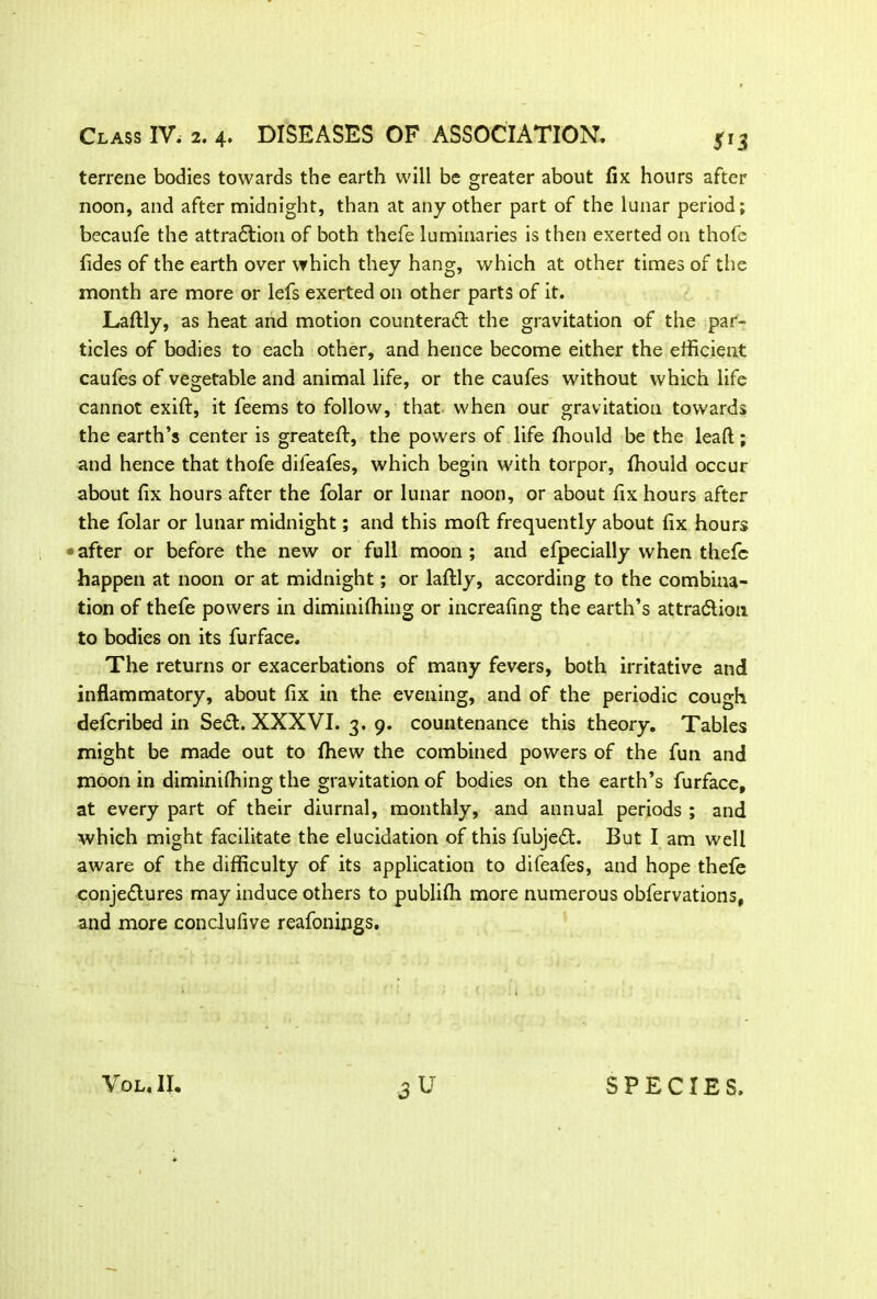 terrene bodies towards the earth will be greater about fix hours after noon, and after midnight, than at any other part of the lunar period; becaufe the attraflion of both thefe luminaries is then exerted on thofe fides of the earth over which they hang, which at other times of the month are more or lefs exerted on other parts of it. Laftly, as heat and motion counteradf the gravitation of the par- ticles of bodies to each other, and hence become either the efficient caufes of vegetable and animal life, or the caufes without which life cannot exift, it feems to follow, that when our gravitation towards the earth’s center is greateft, the powers of life ffiould be the lead;; and hence that thofe difeafes, which begin with torpor, fhould occur about fix hours after the folar or lunar noon, or about fix hours after the folar or lunar midnight; and this mod frequently about fix hours after or before the new or full moon ; and efpecially when thefe happen at noon or at midnight; or laftly, according to the combina- tion of thefe powers in diminiftiing or increafing the earth’s attra&ion to bodies on its fur face. The returns or exacerbations of many fevers, both irritative and inflammatory, about fix in the evening, and of the periodic cough defcribed in Se<ft. XXXVI. 3. 9. countenance this theory. Tables might be made out to fhew the combined powers of the fun and moon in diminiftiing the gravitation of bodies on the earth’s furface, at every part of their diurnal, monthly, and annual periods ; and which might facilitate the elucidation of this fubjeft. But I am well aware of the difficulty of its application to difeafes, and hope thefe conjedlures may induce others to publifh more numerous obfervations, and more conclufive reafonings. VOL.IJ. SPECIES.