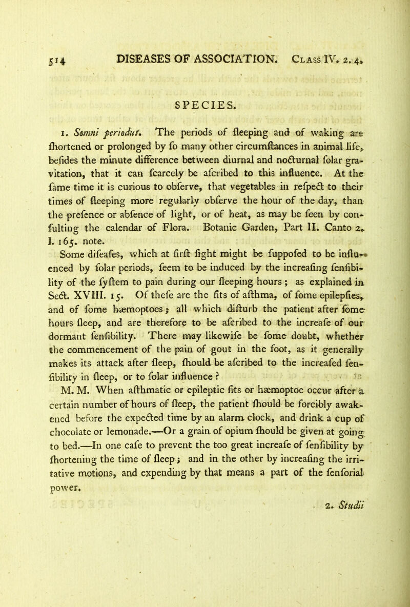 SPECIES. 1. Satmni perkdus. The periods of fleeping and of waking are fhortened or prolonged by fo many other circumftances in animal life* befides the minute difference between diurnal and no&urnal folar e;ra- vitation, that it can fcarcely be afcribed to this influence. At the fame time it is curious to obferve, that vegetables in refpeft to their times of fleeping more regularly obferve the hour of the day, than the prefence or abfence of light, or of heat, as may be feen by con- futing the calendar of Flora. Botanic Garden, Part II. Canto 2* 1. 165. note. Some difeafes, which at firfl fight might be fuppofed to be influ- enced by folar periods, feem to be induced by the increafing fenfibi- lity of the fyflem to pain during our fleeping hours ; as explained in Se&. XVIII. 15. Of thefe are the fits of afthma, of fome epilepfies^ and of fome haemoptoes ; all which difturb the patient after fome- hours fleep, and are therefore to be afcribed to the increafe of our dormant fenfibility. There may likewife be fome doubt, whether the commencement of the pain of gout in the foot, as it generally makes its attack after fleep, fhould be afcribed to the increafed fen- fibility in fleep, or to folar influence ? M. M. When afthmatic or epileptic fits or haemoptoe occur after a certain number of hours of fleep, the patient fhould be forcibly awak- ened before the expe&ed time by an alarm clock, and drink a cup of chocolate or lemonade.—Or a grain of opium fhould be given at going to bed.—In one cafe to prevent the too great increafe of fenfibility by fhortening the time of fleep; and in the other by increafing the irri- tative motions, and expending by that means a part of the fenforial power. 2. Studii