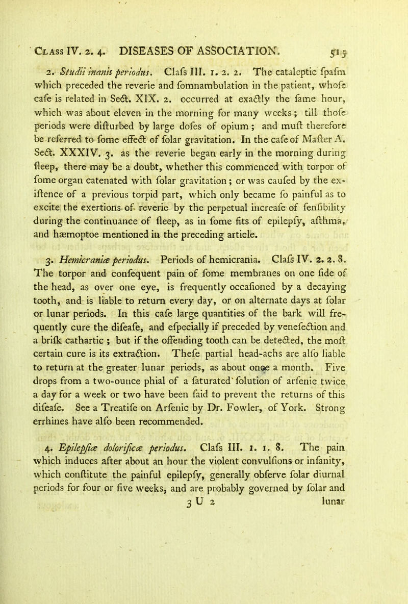 2. Studii inanis periodus. Clafs III. 1. 2. 2. The cataleptic fpafm which preceded the reverie and fomnambulation in the patient, whofc cafe is related in Se<5t. XIX. 2. occurred at exactly the fame hour, which was about eleven in the morning for many weeks; till thofe periods were difturbed by large dofes of opium; and mufl therefore be referred to fome effeCt of folar gravitation. In the cafe of Matter A. SeCt. XXXIV. 3. as the reverie began early in the morning during fleep, there may be a doubt, whether this commenced with torpor of fome organ catenated with folar gravitation; or was caufed by the ex- igence of a previous torpid part, which only became fo painful as to excite the exertions of reverie by the perpetual increafe of fenfibility during the continuance of deep, as in fome fits of epilepfy, afthma, and hasmoptoe mentioned in the preceding article. 3. Hemicranlce periodus. Periods of hemicrania. Clafs IV. 2. 2. 8. The torpor and confequent pain of fome membranes on one fide of the head, as over one eye, is frequently occafioned by a decaying tooth, and is liable to return every day, or on alternate days at folar or lunar periods. In this cafe large quantities of the bark will fre- quently cure the difeafe, and efpecially if preceded by venefeCtion and a brifk cathartic ; but if the offending tooth can be detected, the moft certain cure is its extraction. Thefe partial head-achs are alfo liable to return at the greater lunar periods, as about onoe a month. Five drops from a two-ounce phial of a faturated'folution of arfenic twice a day for a week or two have been faid to prevent the returns of this difeafe. See a Treatife on Arfenic by Dr. Fowler, of York. Strong errhines have alfo been recommended. 4. Epilep/ice dolorijicce periodus. Clafs III. I. 1. S. The pain which induces after about an hour the violent convulfions or infanity, which conftitute the painful epilepfy, generally obferve folar diurnal periods for four or five weeks, and are probably governed by folar and 3 U 2 lunar