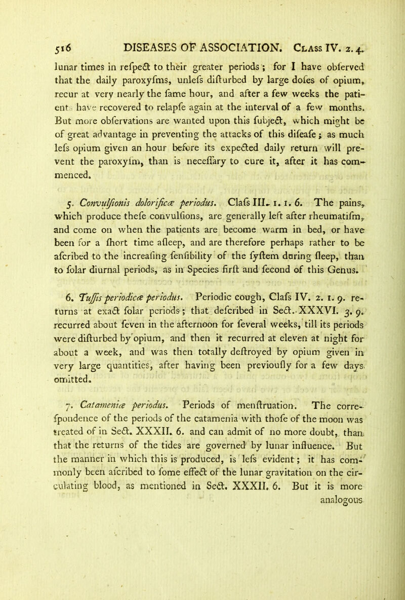 lunar times in refpedt to their greater periods ; for I have obferved that the daily paroxyfms, unlefs difturbed by large dofes of opium, recur at very nearly the fame hour, and after a few weeks the pati- ent have recovered to relapfe again at the interval of a few months. But more obfervations are wanted upon this fubjedt, which might be of great advantage in preventing the attacks of this difeafe ; as much lefs opium given an hour before its expedted daily return will pre- vent the paroxyim, than is necefiary to cure it, after it has com- menced. 5. Convulfionis dolorijica periodus. Clafs IIE 1. 1. 6. The pains, which produce thefe convulhons, are generally left after rheumatifm, and come on when the patients are become warm in bed, or have been for a fhort time afleep, and are therefore perhaps rather to be afcribed to the increaling fenfibility of the fyftem during fleep, than go folar diurnal periods, as in Species firft and fecond of this Genus. 6. Tuffis periodica periodus. Periodic cough, Clafs IV. 2. 1.9. re- turns at exadt folar periods ; that defcribed in Sedt. XXXVI. 3.9. recurred about feven in the afternoon for feveral weeks, till its periods were difturbed by opium, and then it recurred at eleven at night for about a week, and was then totally deftroyed by opium given in very large quantities, after having been previoufly for a few days- omitted. 7. Catamenia periodus. Periods of menftruation. The corre- fpondence of the periods of the catamenia with thofe of the moon was treated of in Sedt. XXXII. 6. and can admit of no more doubt, than, that the returns of the tides are governed by lunar influence. But the manner in which this is produced, is left evident; it has com- monly been afcribed to fome effedt of the lunar gravitation on the cir- culating blood, as mentioned in Sedt. XXXII. 6. But it is more analogous
