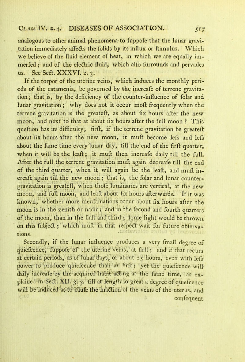 analogous to other animal phenomena to fuppofe that the lunar gravi- tation immediately affe&s the folids by its influx or ftimulus. Which we believe of the fluid element of heat, in which we are equally im- merfed ; and of the electric fluid, which alfo furrounds and pervades us. See Se<ft. XXXVI. 2. 3. If the torpor of the uterine veins, which induces the monthly peri- ods of the catamenia, be governed by the increafe of terrene gravita- tion ; that is, by the deficiency of the counter-influence of folar and lunar gravitation ; why does not it occur moll: frequently when the terrene gravitation is the greateft, as about fix hours after the new moon, and next to that at about fix hours after the full moon ? This queftion has its difficulty; firft, if the terrene gravitation be greateft about-fix hours after the new moon, it muft become lefs and lefs about the fame time every lunar day, till the end of the firfl: quarter, when it will be the leaft; it mufl then increafe daily till the full. After the full the terrene gravitation muft again decreafe till the end of the third quarter, when it will again be the leaft, and muft in- creafe again till the new moon ; that is, the folar and lunar counter- gravitation is greateft, when thofe luminaries are vertical, at the new moon, and full moon, and leaft about fix hours afterwards. If it was known, whether more menftruations occur about fix hours after the moon is in the zenith or nadir ; and in the fecond and fourth quarters of the moon, than in the firfl and third ; fome light would be thrown on this fubjeft ; which muft in that refpeft wait for future obferva- tions Secondly, if the lunar influence produces a very fmall degree of quiefcerice, fuppofe of the uterine veins, at firfl ; and if that recurs at certain periods, as of lunar days,'or about 25 hours, even with lefs power to produce quiefcence thad ar firft; yet the quiefcence will daily increafe by the acquired habit acting at the fame time, as ex- plained1 Tn Se<ft. XII. 3. 3. till at length io great a degree of quiefcence will be induced asftd oaufe the inaction of the veins of the uterus, and confequent