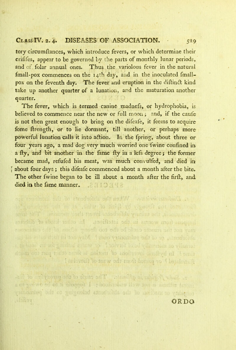 tory circumftances, which introduce fevers, or which determine their crififes, appear to be governed by the parts of monthly lunar periods, and of folar annual ones. Thus the variolous fever in the natural fmall-pox commences on the 14th day, and in the inoculated fmall- pox on the feventh day. The fever and eruption in the diftindt kind take up another quarter of a lunation, and the maturation another quarter. The fever, which is termed canine madnefs, or hydrophobia, is believed to commence near the new or full moon ; and, if the caufe is not then great enough to bring on the difeafe, it feems to acquire fome ftrength, or to lie dormant, till another, or perhaps more powerful lunation calls it into a&ion. In the fpring, about three or four years ago, a mad dog very much worried one fwine confined in. a fty, and bit another in the fame fty in a lefs degree; the former became mad, refufed his meat, was much convulfed, and died in about four days ; this difeafe commenced about a month after the bite. The other fwine began to be ill about a month after the firft, and died in the fame manner. OR DO