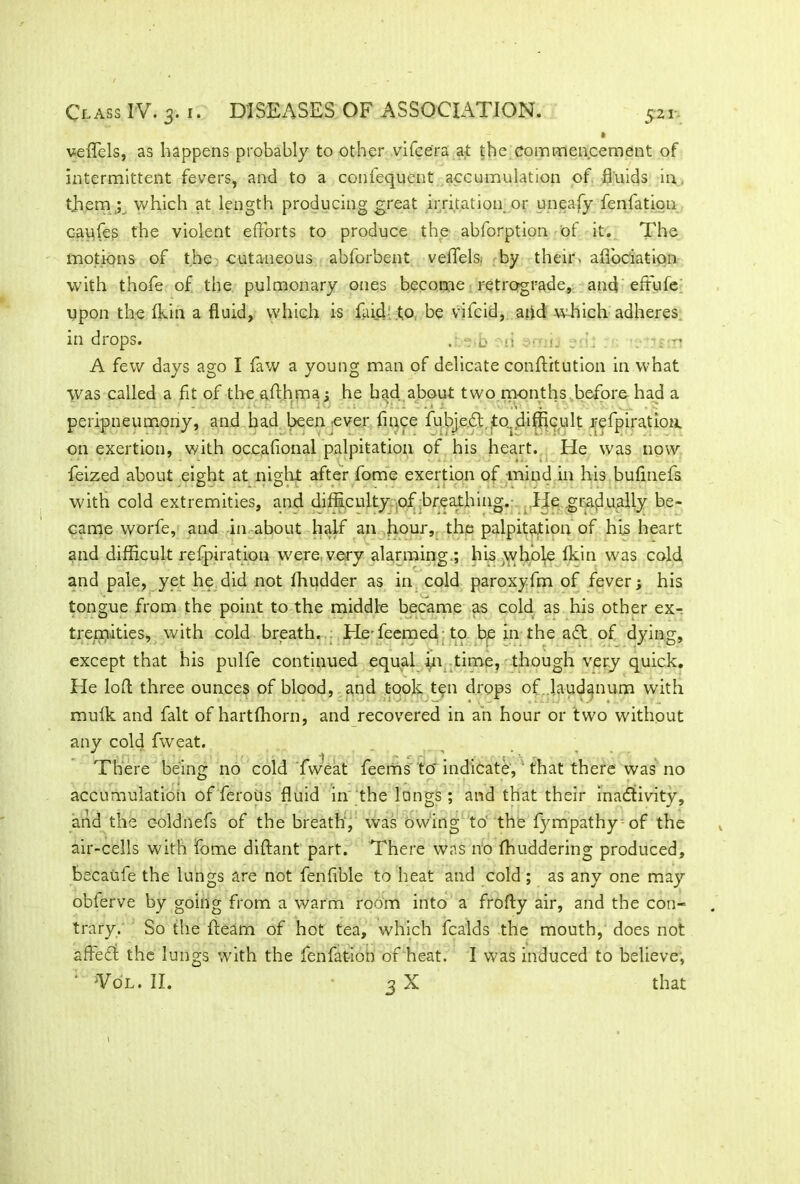 veffels, as happens probably to other vifce'ra at the commencement of intermittent fevers, and to a confequent accumulation of fluids in. tjiem y which at length producing great irritation or uneafy fenfation capfes the violent efforts to produce the abforption of it. The motions of the cutaneous abforbent veffels, by their, afibciation with thofe of the pulmonary ones become retrograde, and effufe; upon the (kin a fluid, which is faid .to be vifcid, and which adheres in drops. . -' b m •• n c ■: 'i-n A few days ago I faw a young man of delicate conftitution in what was called a fit of the afthma; he had about two months before had a • • \ peripneumony, and had been ever fince fubje.dt,.to. difficult refpiratioa on exertion, with occafional palpitation of his heart. He was now feized about eight at night after fome exertion of mind in his buflnefs with cold extremities, and difficulty of breathing. He gradually be- came worfe, and in-about half an hour, the palpitation of hi,s heart and difficult respiration were very alarming.; his whole fkin was cold and pale, yet he did not fhudder as in cold paroxyfm of fever; his tongue from the point to the middle became as cold as his other ex- tremities, with cold breath. Hefeemed to be in the aft of dying, except that his pulfe continued equal in time, though very quick. He loft three ounces of blood, and took ten drops of laudanum with mufk and fait of hartfhorn, and recovered in an hour or two without any cold fweat. There being no cold fweat feems to' indicate,' that there was no accumulation of ferous fluid in the lungs ; and that their inactivity, and the coldnefs of the breath, was owing to' the fympathy of the air-cells with fome diftant part. There was no fhuddering produced, becatife the lungs are not fenfible to heat and cold ; as any one may obferve by going from a warm room into a frofty air, and the con- trary. So the fleam of hot tea, which fcalds the mouth, does not affeti the lungs with the fenfation of heat. I was induced to believe, ' Vol. II. 3 X that l