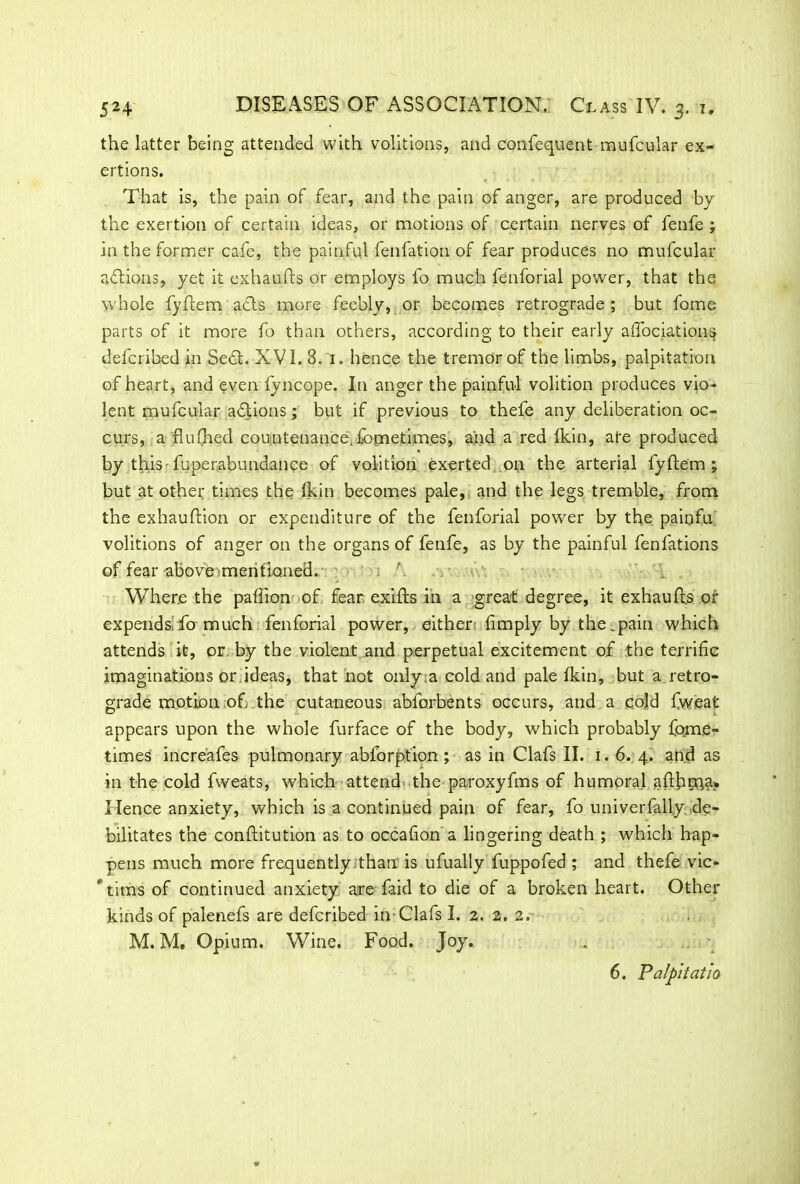 the latter being attended with volitions, and confequent mufcular ex- ertions. That is, the pain of fear, and the pain of anger, are produced by the exertion of certain ideas, or motions of certain nerves of fenfe ; in the former cafe, the painful fenfation of fear produces no mufcular actions, yet it exhaufts or employs fo much fenforial power, that the whole fyflcm acts more feebly, or becomes retrograde; but fome parts of it more fo than others, according to their early aiTociations defcribed in Sedt. XVI. 8. 1. hence the tremor of the limbs, palpitation of heart, and even lyncope. In anger the painful volition produces vio- lent mufcular actions; but if previous to thefe any deliberation oc- curs, a flufhed countenance.-fbtnetim.es, and a red Ikin, ate produced by this -fuperabundance of volition exerted .on the arterial fyftem ; but at other times the (kin becomes pale, and the legs tremble, from the exhauftion or expenditure of the fenforial power by the painfu volitions of anger on the organs of fenfe, as by the painful fenfations of fear above mentioned. Where the paffion of fear exifts in a great degree, it exhaufls of expends; fo much fenforial power, either (imply by the.pain which attends it, or by the violent and perpetual excitement of the terrific imaginations or ideas, that not only.a cold and pale (kin, but a retro- grade motion of the cutaneous abforbents occurs, and a cold fweafc appears upon the whole furface of the body, which probably fome- times increafes pulmonary abforption; as in Clafs II. 1. 6. 4. and as in the cold fweats, which attend the paroxyfms of humoral afth?na» Hence anxiety, which is a continued pain of fear, fo univerfally. de- bilitates the conftitution as to occafion a lingering death ; which hap- pens much more frequently than is ufually fuppofed ; and thefe vic- ' tims of continued anxiety are faid to die of a broken heart. Other kinds of palenefs are defcribed in-Clafs I. 2. 2. 2. M. M, Opium. Wine. Food. Joy. 6. Palpitatio