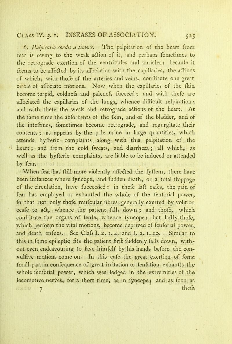 6. Palpitatlo cordis a timore. The palpitation of the heart from fear is owing to the weak aflion of it, and perhaps fometimes to the retrograde exertion of the ventricules and auricles; becaufe it feems to be affefted by its affociation with the capillaries, the a&ions of which, with thofe of the arteries and veins, conftitute one great circle of affociate motions. Now when the capillaries of the Ikin become torpid, coldnefs and palenefs fucceed ; and with thefe are affociated the capillaries of the lungs, whence difficult refpiration; and with thefe the weak and retrograde actions of the heart. At the fame time the abforbents of the Ikin, and of the bladder, and of the inteftines, fometimes become retrograde, and regurgitate their contents ; as appears by the pale urine in large quantities, which attends hyfteric complaints along with this palpitation of the heart ; and from the cold fweats, and diarrhoea ; all which, as well as the hyfteric complaints, are liable to be induced or attended by fear. When fear has (till more violently affected the fyftem, there have been inftances where fyncope, and fudden death, or a total ftoppage of the circulation, have fucceeded r in thefe laft cafes, the pain of fear has employed or exhaufted the whole of the fenforial power, fo that not only thofe mufcular fibres generally exerted by volition ceafe to a£t, whence the patient falls down ; and thofe, which conftitute the organs of fenfe, whence fyncope; but laftly thofe, which perform the vital motions, become deprived of fenforial power, and death enfues. See Clafs I. 2. 1.4. and I. 2. 1. 10. Similar to this in fome epileptic fits the patient firft fuddenly falls down, with- out even endeavouring to fave himfelf by his hands before the con- vulfive motions come on. In this cafe the great exertion of fome fmall part in confequence of great irritation or fenfation exhaufts the whole fenforial power, which was lodged in the extremities of the locomotive nerves, for a fhor.t time, as in fyncope $ and as foon as 7 thefe