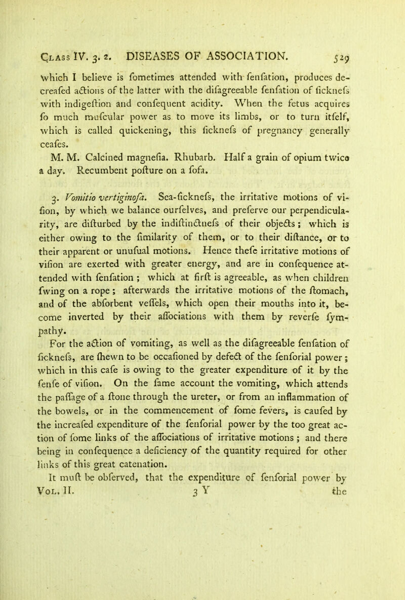 which I believe is fometimes attended with fenfation, produces de- creafed adtions of the latter with the difagreeable fenfation of ficknefs with indigeldion and confequent acidity. When the fetus acquires fo much m-ufcular power as to move its limbs, or to turn itfelf, which is called quickening, this ficknefs of pregnancy generally ceafes. M. M. Calcined magnefla. Rhubarb. Half a grain of opium twice a day. Recumbent pofture on a fofa. 3. Vomitio vertiginofa. Sea-ficknefs, the irritative motions of vi- fon, by which we balance ourfelves, and preferve our perpendicula- rity, are difturbed by the indiftindlnefs of their objedts ; which is either owing to the fimilarity of them, or to their diftance, or to their apparent or unufual motions. Hence thefe irritative motions of vifion are exerted with greater energy, and are in confequence at- tended with fenfation ; which at firft is agreeable, as wrhen children fwing on a rope ; afterwards the irritative motions of the ftomach, and of the abforbent veffels, which open their mouths into it, be- come inverted by their affociations with them by reverfe fym- jpathy. For the adtion of vomiting, as well as the difagreeable fenfation of ficknefs, are (hewn to be occafloned by defedt of the fenforial power ; which in this cafe is owing to the greater expenditure of it by the fenfe of vifion. On the fame account the vomiting, which attends the paffage of a ftone through the ureter, or from an inflammation of the bowels, or in the commencement of fome fevers, is caufed by the increafed expenditure of the fenforial power by the too great ac- tion of fome links of the affociations of irritative motions ; and there being in confequence a deficiency of the quantity required for other links of this great catenation. It mud be obferved, that the expenditure of fenforial power by