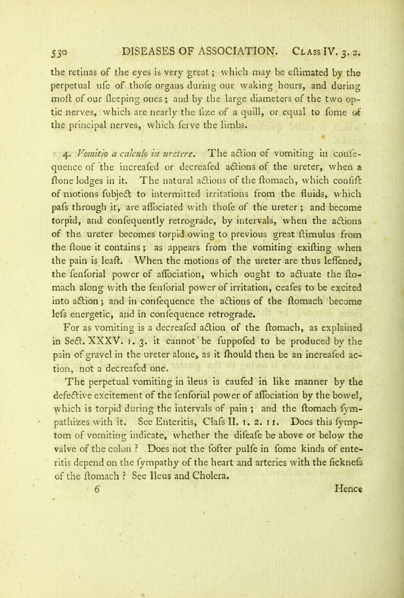 the retinas of the eyes is very great; which may be edimated by the perpetual ufe of thofe organs during our waking hours, and during mod of our deeping ones ; and by the large diameters of the two op- tic nerves, which are nearly the iize of a quill, or equal to fome of the principal nerves, which ferve the limbs. 4. Vomitio a calculo hi uretere. The action of vomiting in confe- quence of the increafed or decreaied actions of the ureter, when a done lodges in it. The natural aftions of the ftomach, which con fid: of motions fubjefl to intermitted irritations from the duids, which pads through it, are affociated with thofe of the ureter ; and become torpid, and confequently retrograde, by intervals, when the actions of the ureter becomes torpid owing to previous great dimulus from the done it contains ; as appears from the vomiting' exifting when the pain is lead. When the motions of the ureter are thus ledened, the fenforial power of affociation, which ought to actuate the do-' mach along with the fenforial power of irritation, ceafes to be excited into adlion; and in confequence the addons of the domach become lefs energetic, and in confequence retrograde. For as vomiting is a decreafed addon of the domach, as explained in Sedd XXXV. 1.3. it cannot be fuppofed to be produced by the pain of gravel in the ureter alone, as it fhould then be an increafed ac- tion, not a decreafed one. The perpetual vomiting in ileus is caufed in like manner by the defeddve excitement of the fenforial power of affociation by the bowel, which is torpid during the intervals of pain ; and the domach fym- pathizes with it. See Enteritis, Clafs II. t. 2. 11. Does this fymp- tom of vomiting indicate, whether the difeafe be above or below the valve of the colon ? Does not the fofter pulfe in fome kinds of ente- ritis depend on the fympathy of the heart and arteries with the ficknefs of the domach ? See Ileus and Cholera. ' 6 Hence