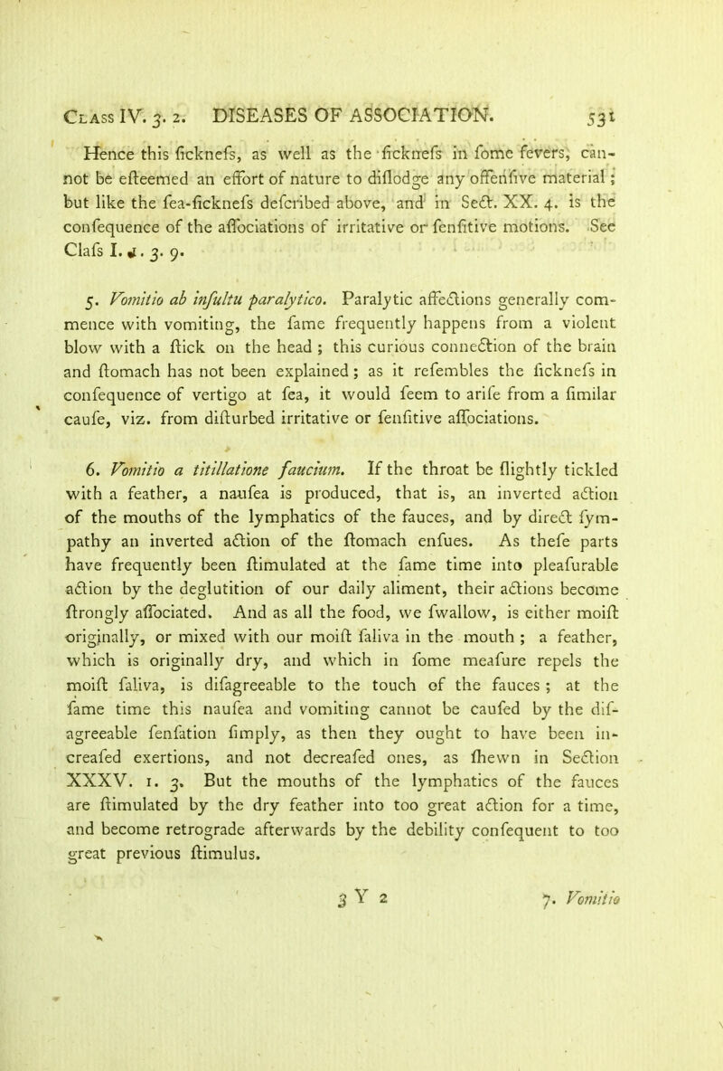 Hence this ficknefs, as well as the ficknefs in fome fevers, can- not be efteemed an effort of nature to diflodge any offenfive material; but like the fea-ficknefs defcribed above, and in Secft. XX. 4. is the confequence of the affociations of irritative or fenfitive motions. See Clafs I.. 3. 9. 5. Vomltio ab infultu paralytico. Paralytic affections generally com- mence with vomiting, the fame frequently happens from a violent blow with a flick on the head ; this curious connection of the brain and ftomach has not been explained ; as it refembles the ficknefs in confequence of vertigo at fea, it would feem to arife from a fimilar caufe, viz. from difturbed irritative or fenfitive affociations. 6. Vomitio a titillatione faucium. If the throat be (lightly tickled with a feather, a naufea is produced, that is, an inverted aCtion of the mouths of the lymphatics of the fauces, and by direfl fym- pathy an inverted action of the ffomach enfues. As thefe parts have frequently been (Emulated at the fame time into pleafurable adtion by the deglutition of our daily aliment, their actions become ffrongly affociated. And as all the food, we fwallow, is either moift originally, or mixed with our moift faliva in the mouth ; a feather, which is originally dry, and which in fome meafure repels the moift faliva, is difagreeable to the touch of the fauces ; at the fame time this naufea and vomiting cannot be caufed by the dif- agreeable fenfation (imply, as then they ought to have been in- creafed exertions, and not decreafed ones, as (hewn in Section XXXV. r. 3. But the mouths of the lymphatics of the fauces are ftimulated by the dry feather into too great aftion for a time, and become retrograde afterwards by the debility confequent to too great previous ftimulus. % Y 2 7. Vomit io