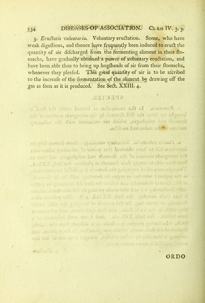 3. Eruffatio voluntaria. Voluntary eructation. Some, who have weak digeftions, and thence h^ve frequently been induced to eruCt the quantity of air difcharged from the fermenting aliment in their fto- machs, have gradually obtained a power of voluntary eruCtation, and have been able thus to bring up hogfheads of air from their ftomachs, whenever they pleafed. This great quantity of air is to be afcribed to the increafe of the fermentation of the aliment by drawing off the gas as foon as it is produced. See SeCt. XXIII. 4, A T t.r ;> tiuL Ol. I <*■' A J. ' ■ ‘ ..... •/; 0ii 1 rl 0 ru: ./ .Hi. !'ii ;<T1 I Ilf i'