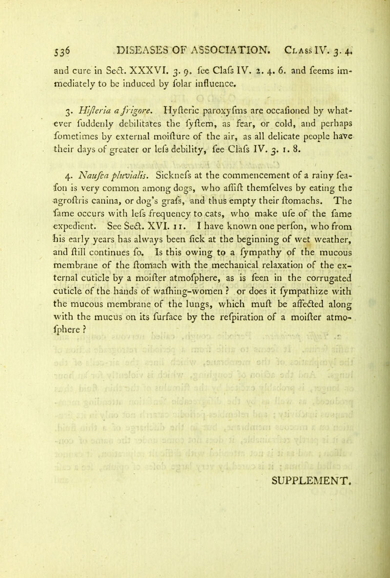 and cure in Sect. XXXVI. 3. 9. fee Clafs IV. 2. 4. 6. and feems im- mediately to be induced by folar influence. 3. HiJIerla a frigore. Hvfieric paroxyfms are occaiioned by what- ever fuddenly debilitates the fyf em, as fear, or cold, and perhaps fometimes by external moifure of the air, as all delicate people have their days of greater or lefs debility, fee Clafs IV. 3. 1.8. \ C\ \ i V Va-uV *.\ ' ' 1 4. Naufea pluvialis. Sicknefs at the commencement of a rainy fea- fon is very common among dogs, who afif themfelves by eating the -agrofris canina, or dog’s grafs, and thus empty their ftomachs. The fame occurs with lefs frequency to cats, who make ufe of the fame expedient. See Sed. XVI. 11. I have known one perfon, who from his early years has always been flck at the beginning of wet weather, and fill continues fo. Is this owing to a fympathy of the mucous membrane of the f omach with the mechanical relaxation of the ex- ternal cuticle by a moifer atmofphere, as is feen in the corrugated cuticle of the hands of wafhing-women ? or does it fympathize with the mucous membrane of the lungs, which muf be affeded along with the mucus on its furface by the refpiration of a moifer atmo- fphere ? SUPPLEMENT.