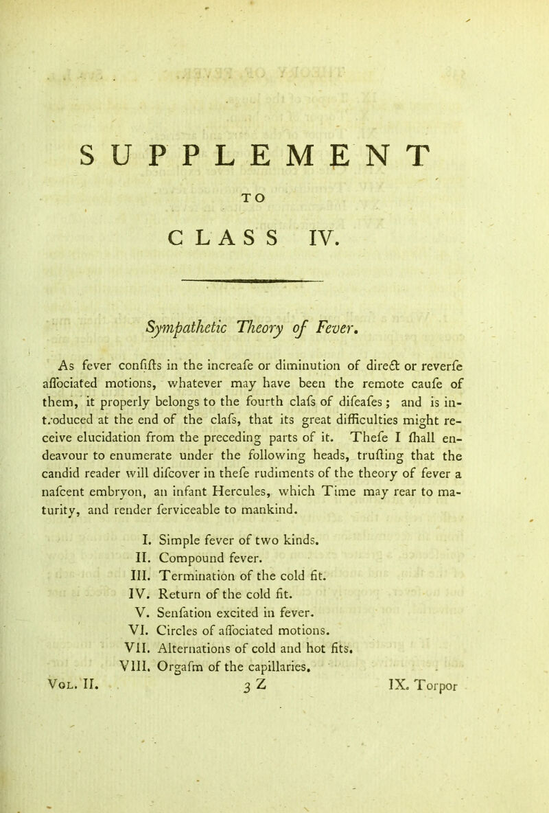 TO CLASS IV. Sympathetic Theory of Fever. As fever confifts in the increafe or diminution of dire£t or reverfe afiociated motions, whatever may have been the remote caufe of them, it properly belongs to the fourth clafs of difeafes; and is in- troduced at the end of the clafs, that its great difficulties might re- ceive elucidation from the preceding parts of it. Thefe I fhall en- deavour to enumerate under the following heads, trufling that the candid reader will difcover in thefe rudiments of the theory of fever a nafcent embryon, an infant Hercules, which Time may rear to ma- turity, and render ferviceable to mankind. I. Simple fever of two kinds. II. Compound fever. III. Termination of the cold fit. IV. Return of the cold fit. V. Senfation excited in fever. VI. Circles of afiociated motions. VII. Alternations of cold and hot fits. VIII. Orgafm of the capillaries.