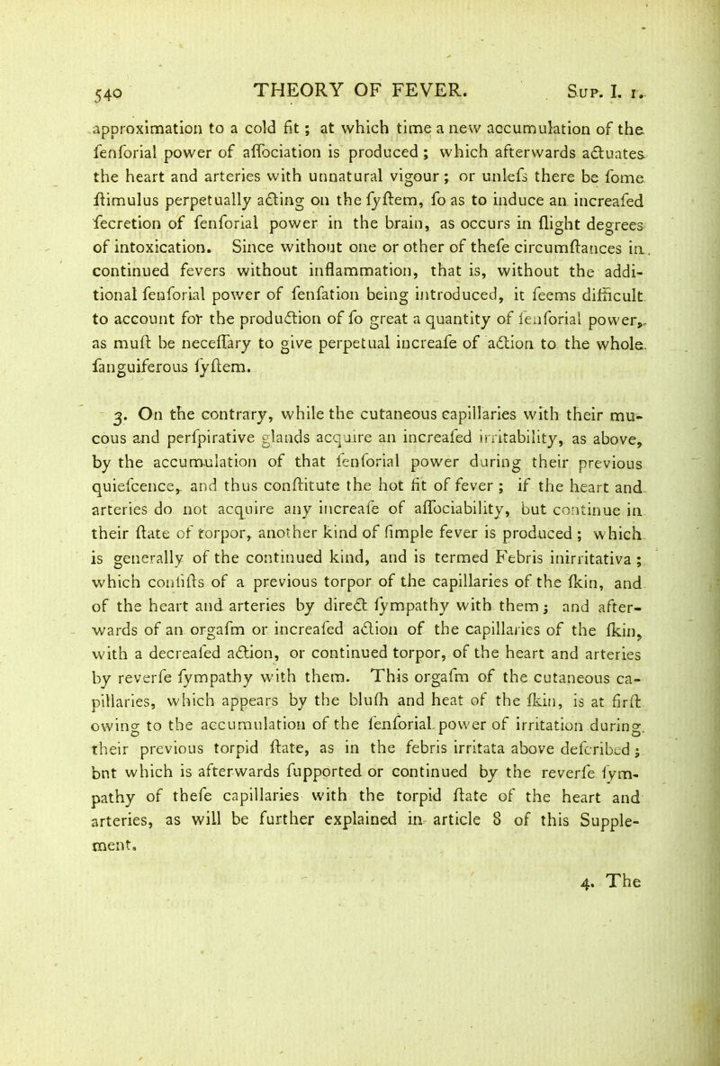approximation to a cold fit; at which time a new accumulation of the fenforial power of affociation is produced ; which afterwards actuates the heart and arteries with unnatural vigour; or unlefs there be fome ftimulus perpetually adting on the fyftem, fo as to induce an increafed fecretion of fenforial power in the brain, as occurs in flight degrees of intoxication. Since without one or other of thefe circumftances in. continued fevers without inflammation, that is, without the addi- tional fenforial power of fenfation being introduced, it feems difficult, to account for the production of fo great a quantity of fenforial power,- as muff be neceffary to give perpetual iucreafe of adtion to the whole, fanguiferous fyftem. 3. On the contrary, while the cutaneous capillaries with their mu- cous and perfpirative glands acquire an increafed irritability, as above, by the accumulation of that fenforial power during their previous quiefcence,. and thus conflitute the hot fit of fever ; if the heart and arteries do not acquire any increafe of affociability, but continue in their ftate of torpor, another kind of Ample fever is produced ; which is generally of the continued kind, and is termed Febris inirritativa ; which coniifls of a previous torpor of the capillaries of the fkin, and of the heart and arteries by diredt fympathy with them; and after- wards of an orgafm or increafed adtion of the capillaries of the fkin, with a decrealed adtion, or continued torpor, of the heart and arteries by reverfe fympathy with them. This orgafm of the cutaneous ca- pillaries, which appears by the blufh and heat of the fkin, is at firft owing to the accumulation of the ienforial. power of irritation during, their previous torpid Rate, as in the febris irritata above defcribed; bnt which is afterwards fupported or continued by the reverfe fym- pathy of thefe capillaries with the torpid ftate of the heart and arteries, as will be further explained in article 8 of this Supple- ment, 4. The