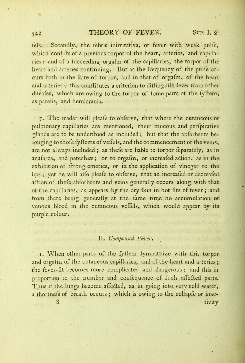 fels. Secondly, the febris inirritativa, or fever with weak pulfe, which con fills of a previous torpor of the heart, arteries, and capilla- ries ; and of a fucceeding orgafm of the capillaries, the torpor of the heart and arteries continuing. But as the frequency of the pulfe oc- curs both in the flate of torpor, and in that of orgafm, of the heart and arteries; this conftitutes a criterion to diftinguiih fever from other difeafes, which are owing to the torpor of fome parts of the fyffem, as parefis, and hemicrania. 7. The reader will pleafe to obferve, that where the cutaneous or pulmonary capillaries are mentioned, their mucous and perfpirative glands are to be underflood as included ; but that the abforbents be- longing to thofe fyflems of veffels, and the commencement of the veins, are not always included ; as thefe are liable to torpor feparately, as in anafarca, and petechiae ; or to orgafm, or increafed adion, as in the exhibition of flrong emetics, or in the application of vinegar to the lips ; yet he will alfo pleafe to obferve, that an increafed or decreafed adion of thefe abforbents and veins generally occurs along with that of the capillaries, as appears by the dry Ikin in hot fits of fever ; and from there being generally at the fame time no accumulation of venous blood in the cutaneous veffels, which would appear by its purple colour. II. Compound Fever. 1. When other parts of the fyflem fympathize with this torpor and orgafm of the cutaneous capillaries, and of the heart and arteries ; the fever-fit becomes more complicated and dangerous; and this in proportion to the number and confequence of Inch affeded parts. Thus if the lungs become affeded, as in going into very cold water, a fhortnefs of breath occurs ; which is owing to the collapfe or inac- 8 tivity