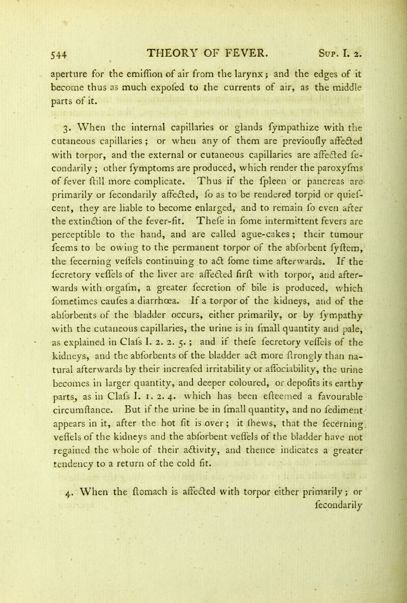 aperture for the emifiion of air from the larynx ; and the edges of it become thus as much expofed to the currents of air, as the middle parts of it. 3. When the internal capillaries or glands fympathize with the cutaneous capillaries ; or when any of them are previoufly afFedted with torpor, and the external or cutaneous capillaries are affedted fe- condarily ; other fymptoms are produced, which render the paroxyfms of fever {fill more complicate. Thus if the fpleen or pancreas are primarily or fecondarily affedted, fo as to be rendered torpid or quief- cent, they are liable to become enlarged, and to remain fo even after the extinction of the fever-fit. Thefe in fome intermittent fevers are perceptible to the hand, and are called ague-cakes ; their tumour feems to be owing to the permanent torpor of the abforbent {yftem, the fecerning vetfels continuing to adt fome time afterwards. If the fecretory vefieis of the liver are affedted firft with torpor, and after- wards with orgafm, a greater fecretion of bile is produced, which fometimes caufes a diarrhoea. If a torpor of the kidneys, and of the ablorbents of the bladder occurs, either primarily, or by lympathy with the cutaneous capillaries, the urine is in final 1 quantity and pale, as explained in Clafs I. 2. 2. 5. ; and if thefe fecretory vefieis of the kidneys, and the abforbents of the bladder adt more ftrongly than na- tural afterwards by their increafed irritability or afi'ociability, the urine becomes in larger quantity, and deeper coloured, or depofits its earthy parts, as in Clafs I. 1.2.4. which has been efteemed a favourable circumfiance. But if the urine be in fmall quantity, and no fediment appears in it, after the hot fit is over ; it (hews, that the fecerning vefieis of the kidneys and the abforbent vefieis of the bladder have not regained the whole of their adtivity, and thence indicates a greater tendency to a return of the cold fit. 4. When the fiomach is affedted with torpor either primarily; or fecondarily