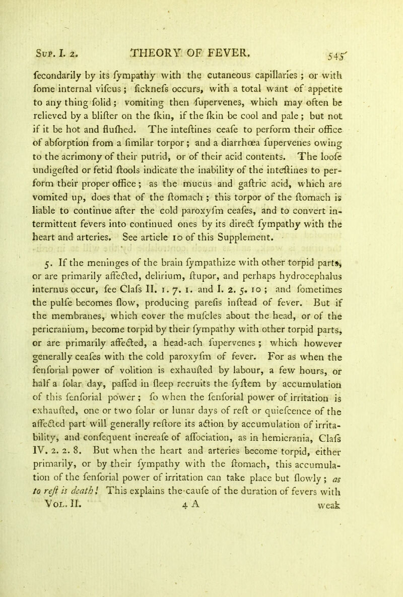 fecondarily by its fympathy with the cutaneous capillaries ; or with fome internal vifcus ; ficknefs occurs, with a total want of appetite to any thing folid; vomiting then fupervenes, which may often be relieved by a blifler on the (kin, if the fkin be cool and pale ; but not if it be hot and flulhed. The inteftines ceafe to perform their office of abforption from a fimilar torpor ; and a diarrhoea fupervenes owing to the acrimony of their putrid, or of their acid contents. The loofe undigefted or fetid ftools indicate the inability of the inteftines to per- form their proper office; as the mucus and gaftric acid, which are vomited up, does that of the ftomach ; this torpor of the ftomach is liable to continue after the cold paroxyfm ceafes, and to convert in- termittent fevers into continued ones by its direft fympathy with the heart and arteries. See article io of this Supplement. 5. If the meninges of the brain fympathize with other torpid parts, or are primarily affefted, delirium, ftupor, and perhaps hydrocephalus interims occur, fee Clafs II. 1. 7. 1. and I. 2. 5. 10 ; and fometimes the pulfe becomes flow, producing parelis inftead of fever. But if the membranes, which cover the mufcles about the head, or of the pericranium, become torpid by their fympathy with other torpid parts, or are primarily affefted, a head-ach fupervenes; which however generally ceafes with the cold paroxyfm of fever. For as when the fenforial power of volition is exhaurted by labour, a few hours, or half a folar day, paRed in deep recruits the fyftem by accumulation of this fenforial power; fo when the fenforial power of irritation is exhaufted, one or two folar or lunar days of reft or quiefcence of the a defied part will generally reftore its aflion by accumulation of irrita- bility, and confequent increafe of affociation, as in hemicrania, Clals IV. 2. 2. 8. But when the heart and arteries become torpid, either primarily, or by their fympathy with the ftomach, this accumula- tion of the fenforial power of irritation can take place but (lowly ; as to rejl is death l This explains the caufe of the duration of fevers with Vol.IL 4 A weak