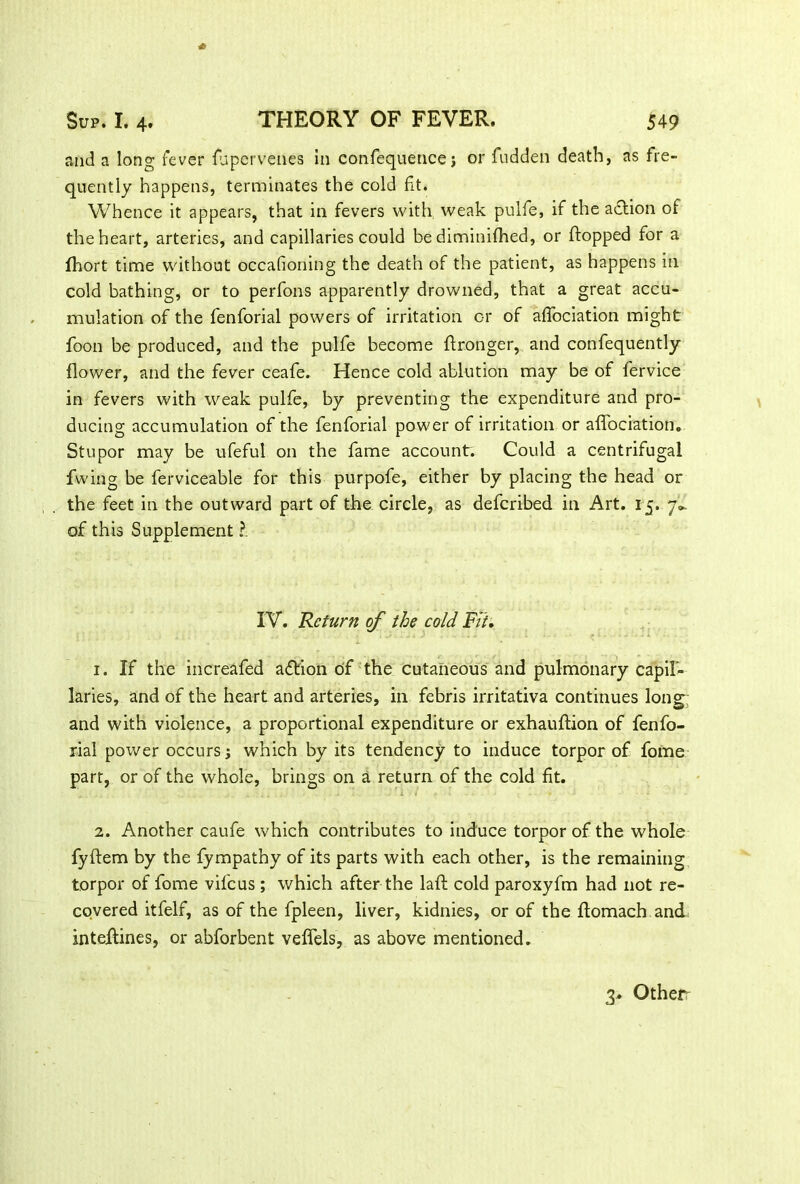 and a long fever fupervenes in confequence j or fudden death, as fre- quently happens, terminates the cold fit. Whence it appears, that in fevers with weak pulfe, if the action of the heart, arteries, and capillaries could be diminifhed, or {topped for a fhort time without occafioning the death of the patient, as happens in cold bathing, or to perfons apparently drowned, that a great accu- mulation of the fenforial powers of irritation or of afiociation might foon be produced, and the pulfe become ftronger, and confequently flower, and the fever ceafe. Hence cold ablution may be of fervice in fevers with weak pulfe, by preventing the expenditure and pro- ducing accumulation of the fenforial power of irritation or aflfociation. Stupor may be ufeful on the fame account. Could a centrifugal fwing be ferviceable for this purpofe, either by placing the head or the feet in the outward part of the circle, as defcribed in Art. 15. 7*. of this Supplement ?. IV. Return of the cold Fit. .3 '. . , .1 . .'. 'J 4 J • • . - - • ■ 1. If the increafed adtion of the cutaneous and pulmonary capil- laries, and of the heart and arteries, in febris irritativa continues long: and with violence, a proportional expenditure or exhauftion of fenfo- rial power occurs; which by its tendency to induce torpor of fome part, or of the whole, brings on a return of the cold fit. 2. Another caufe which contributes to induce torpor of the whole fyftem by the fympathy of its parts with each other, is the remaining torpor of fome vifeus ; which after the laft cold paroxyfm had not re- covered itfelf, as of the fpleen, liver, kidnies, or of the flomach and inteilines, or abforbent veffels, as above mentioned. 3. Otherr