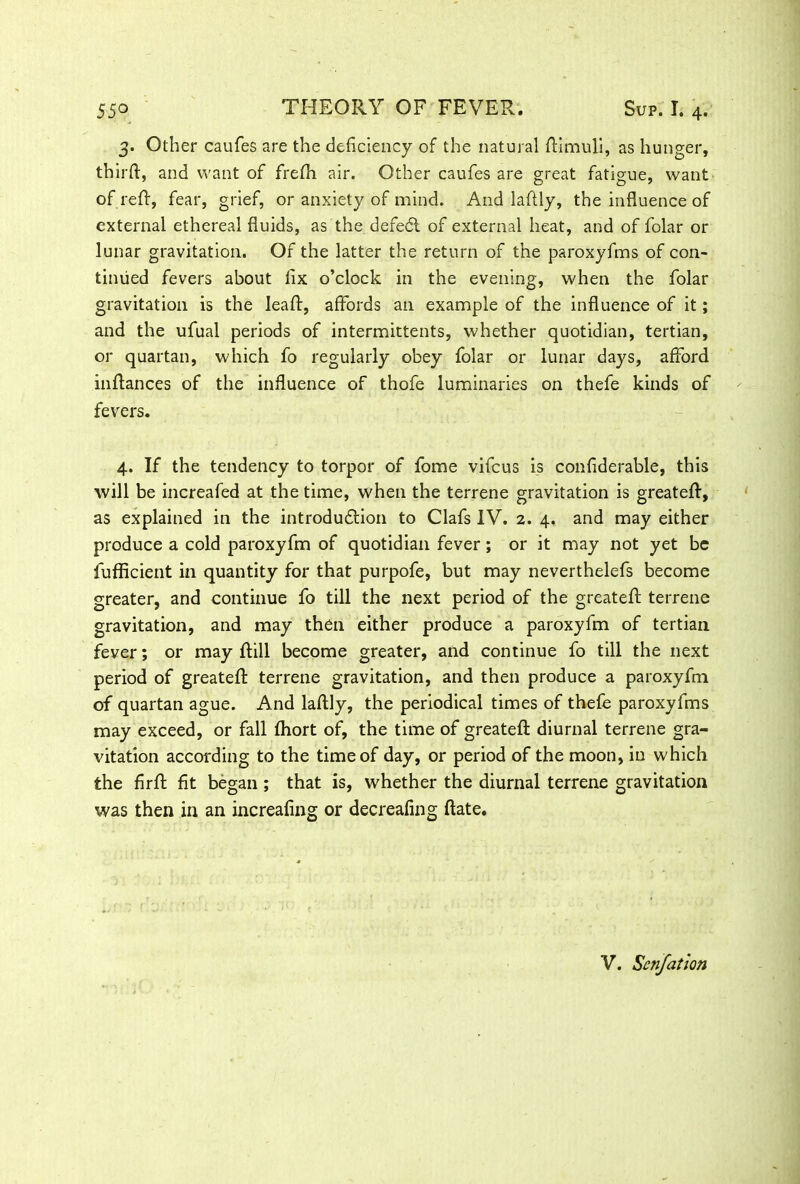 3. Other caufes are the deficiency of the natural ftimuli, as hunger, thirft, and want of frefh air. Other caufes are great fatigue, want of reft, fear, grief, or anxiety of mind. And laftly, the influence of external ethereal fluids, as the defedt of external heat, and of folar or lunar gravitation. Of the latter the return of the paroxyfms of con- tinued fevers about fix o’clock in the evening, when the folar gravitation is the leaf):, affords an example of the influence of it; and the ufual periods of intermittents, whether quotidian, tertian, or quartan, which fo regularly obey folar or lunar days, afford inftances of the influence of thofe luminaries on thefe kinds of fevers. 4. If the tendency to torpor of fome vifcus is confiderable, this will be increafed at the time, when the terrene gravitation is greateft, as explained in the introduction to Clafs IV. 2. 4. and may either produce a cold paroxyfm of quotidian fever; or it may not yet be fufficient in quantity for that purpofe, but may neverthelefs become greater, and continue fo till the next period of the greateft terrene gravitation, and may then either produce a paroxyfm of tertian fever; or may Rill become greater, and continue fo till the next period of greateft terrene gravitation, and then produce a paroxyfm of quartan ague. And laftly, the periodical times of thefe paroxyfms may exceed, or fall fhort of, the time of greateft diurnal terrene gra- vitation according to the time of day, or period of the moon, in which the firft fit began ; that is, whether the diurnal terrene gravitation was then in an increafing or decreafing ftate. V. Senfation