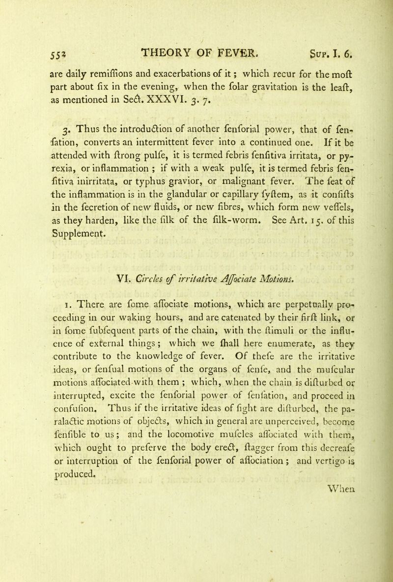 are daily remiflions and exacerbations of it; which recur for the moft part about fix in the evening, when the folar gravitation is the leaft, as mentioned in Se<fl. XXXVI. 3. 7. 3. Thus the introdu&ion of another fenforial power, that of fen- fation, converts an intermittent fever into a continued one. If it be attended with ftrong pulfe, it is termed febris fenfitiva irritata, or py- rexia, or inflammation ; if with a weak pulfe, it is termed febris fen- fitiva inirritata, or typhus gravior, or malignant fever. The feat of the inflammation is in the glandular or capillary fyftem, as it confifts in the fecretion of new fluids, or new fibres, which form new veflels, as they harden, like the filk of the filk-worm. See Art. 15. of this Supplement. VI. Circles of irritative AJJociate Motions. 1. There are fome afiociate motions, which are perpetually pro- ceeding in our waking hours, and are catenated by their firft link, or in fome fubfequent parts of the chain, with the flimuli or the influ- ence of external things; which we fhall here enumerate, as they contribute to the knowledge of fever. Of thefe are the irritative ideas, or fenfual motions of the organs of fenfe, and the mufcular motions aflociated with them ; which, when the chain is difiurbed or interrupted, excite the fenforial power of fenfation, and proceed in confufion. Thus if the irritative ideas of fight are difiurbed, the pa- raladtic motions of objects, which in general are unperceived, become fenfible to us; and the locomotive mufcles aflociated with them, which ought to preferve the body eredt, flagger from this decreafe or interruption of the fenforial power of afiociation ; and vertigo is produced. When