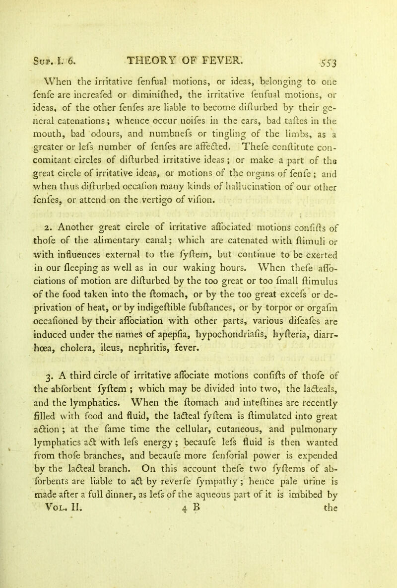 When the irritative fenftial motions, or ideas, belonging to one fenfe are increafed or dimitiifhed, the irritative fenfual motions, or ideas, of the other fenfes are liable to become difturbed by their ge- neral catenations; whence occur noifes in the ears, bad taftes in the mouth, bad odours, and numbnefs or tingling of the limbs, as a greater or lefs number of fenfes are affebled. Thefe conftitute con- comitant circles of difturbed irritative ideas; or make a part of the great circle of irritative ideas, or motions of the organs of fenfe ; and when thus difturbed occafion many kinds of hallucination of our other fenfes, or attend on the vertigo of vifion. • ... * * 2. Another great circle of irritative afibciated motions confifts of thofe of the alimentary canal; which are catenated with ftimuli or with influences external to the fyftem, but continue to be exerted in our fteeping as well as in our waking hours. When thefe afto- ciations of motion are difturbed by the too great or too fmall ftimulus of the food taken into the ftomach, or by the too great excefs or de- privation of heat, or by indigeftible fubftances, or by torpor or orgafm occafioned by their affociation with other parts, various difeafes are induced under the names of apepfia, hypochondriafis, hyfteria, diarr- hoea, cholera, ileus, nephritis, fever. 3. A third circle of irritative aflociate motions conftfts of thofe of the abforbent fyftem ; which may be divided into two, the labteals, and the lymphatics. When the ftomach and inteftines are recently filled with food and fluid, the labteal fyftem is ftimulated into great abtion ; at the fame time the cellular, cutaneous, and pulmonary lymphatics abt with lefs energy; becaufe lefs fluid is then wanted from thofe branches, and becaufe more fenforial power is expended by the labteal branch. On this account thefe two fyftems of ab- forbents are liable to abt by reverfe fympathy; hence pale urine is made after a full dinner, as lefs of the aqueous part of it is imbibed by Vol« II. 4 B the