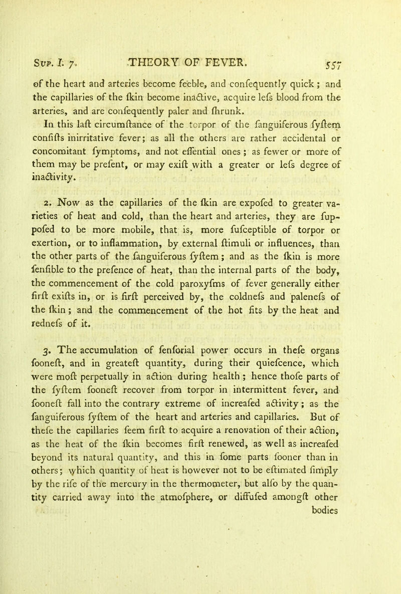 of the heart and arteries become feeble, and confequently quick ; and the capillaries of the fkin become inactive, acquire lefs blood from the arteries, and are confequently paler and fhrunk. In this laft circumftance of the torpor of the fanguiferous fyftem confifts inirritative fever; as all the others are rather accidental or concomitant fymptoms, and not eflential ones ; as fewer or more of them may be prefent, or may exift with a greater or lefs degree of inactivity. 2. Now as the capillaries of the ikin are expofed to greater va- rieties of heat and cold, than the heart and arteries, they are fup- pofed to be more mobile, that is, more fufceptible of torpor or exertion, or to inflammation, by external ftimuli or influences, than the other parts of the fanguiferous fyftem; and as the Ikin is more fenlible to the prefence of heat, than the internal parts of the body, the commencement of the cold paroxyfms of fever generally either firft exifts in, or is firft perceived by, the coldnefs and palenefs of the lkin ; and the commencement of the hot fits by the heat and rednefs of it. 3. The accumulation of fenfoxial power occurs in thefe organs fooneft, and in greateft quantity, during their quiefcence, which were moft perpetually in action during health ; hence thofe parts of the fyftem fooneft recover from torpor in intermittent fever, and fooneft fall into the contrary extreme of increafed activity; as the fanguiferous fyftem of the heart and arteries and capillaries. But of thefe the capillaries feem firft to acquire a renovation of their aCtion, as the heat of the lkin becomes firft renewed, as well as increafed beyond its natural quantity, and this in fome parts fooner than in others; \yhich quantity of heat is however not to be eftimated fimply by the rife of the mercury in the thermometer, but alfo by the quan- tity carried away into the atmofphere, or diffufed amongft other bodies