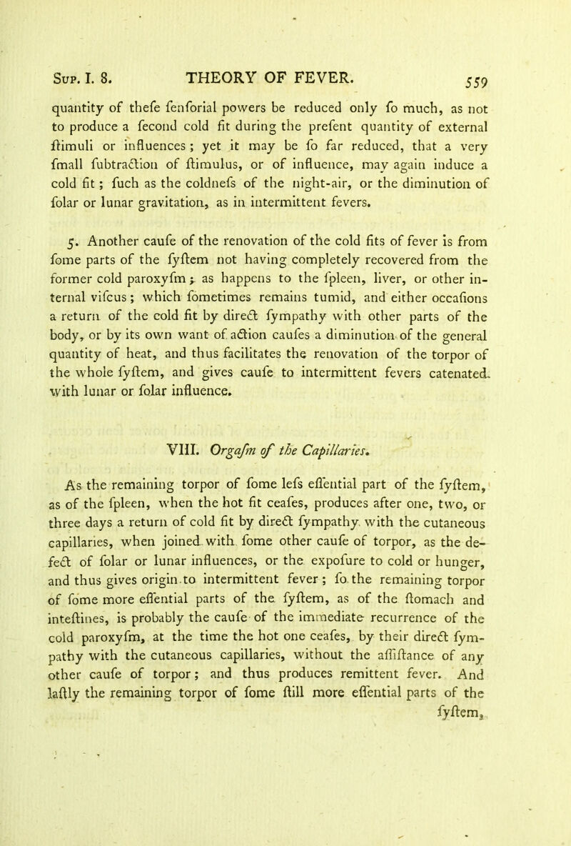 quantity of thefe fenforial powers be reduced only fo much, as not to produce a fecond cold fit during the prefent quantity of external flimuli or influences; yet it may be fo far reduced, that a very fmall fubtradion of flimulus, or of influence, may again induce a cold fit; fuch as the coldnefs of the night-air, or the diminution of folar or lunar gravitation, as in intermittent fevers. 5. Another caufe of the renovation of the cold fits of fever is from fome parts of the fyflem not having completely recovered from the former cold paroxyfm y as happens to the fpleen, liver, or other in- ternal vifcus; which fometimes remains tumid, and either occafions a return of the cold fit by dired fympathy with other parts of the body, or by its own want of adion caufes a diminution of the general quantity of heat, and thus facilitates the renovation of the torpor of the whole fyflem, and gives caufe to intermittent fevers catenated, with lunar or folar influence. VIII. Orgafm of the Capillaries• As the remaining torpor of fome lefs eflential part of the fyflem, as of the fpleen, when the hot fit ceafes, produces after one, two, or three days a return of cold fit by direct fympathy with the cutaneous capillaries, when joined with fome other caufe of torpor, as the de- fed of folar or lunar influences, or the expofure to cold or hunger, and thus gives origin.to intermittent fever; fo the remaining torpor of fome more eflential parts of the. fyflem, as of the ftomach and inteftines, is probably the caufe of the immediate recurrence of the cold paroxyfm, at the time the hot one ceafes, by their dired fym- pathy with the cutaneous capillaries, without the afliftance of any other caufe of torpor; and thus produces remittent fever. And laflly the remaining torpor of fome ftill more eflential parts of the fyflem3