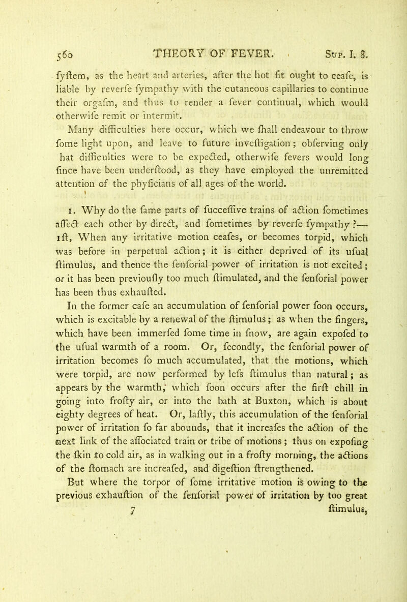 fyftem, as the heart and arteries, after the hot fit ought to ceafe, is liable by reverfe fympathy with the cutaneous capillaries to continue their orgafm, and thus to render a fever continual, which would otherwife remit or intermit. Many difficulties here occur, which we fhall endeavour to throw fome light upon, and leave to future inveftigation ; obferving only hat difficulties were to be. expedted, otherwife fevers would long fince have been underload, as they have employed the unremitted attention of the phyftcians of all ages of the world. t 1. Why do the fame parts of fucceffive trains of adlion fometimes affedt each other by diredt, and fometimes by reverfe fympathy ?—. 1 ft, When any irritative motion ceafes, or becomes torpid, which was before in perpetual aftion; it is either deprived of its ufual ftimulus, and thence the fenforial power of irritation is not excited ; or it has been previoufty too much ftimulated, and the fenforial power has been thus exhaufted. In the former cafe an accumulation of fenforial power foon occurs, which is excitable by a renewal of the ftimulus ; as when the fingers, which have been immerfed fome time in fnow, are again expofed to the ufual warmth of a room. Or, fecondly, the fenforial power of irritation becomes fo much accumulated, that , the motions, which were torpid, are now performed by lefs ftimulus than natural; as appears by the warmth, which foon occurs after the firft chill in going into frofty air, or into the bath at Buxton, which is about eighty degrees of heat. Or, laftly, this accumulation of the fenforial power of irritation fo far abounds, that it increafes the a<ftion of the next link of the affociated train or tribe of motions ; thus on expofing the (kin to cold air, as in walking out in a frofty morning, the a&ions of the ftomach are increafed, and digeftion ftrengthened. But where the torpor of fome irritative motion is owing to th^ previous exhauftion of the fenforial power of irritation by too great 7 ftimulus,