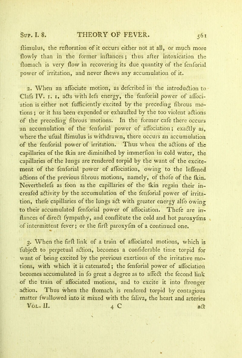 ftimulus, the refloration of it occurs either not at all, or much more fiowly than in the former inftances; thus after intoxication the fiomach is very flow in recovering its due quantity of the fenforial power of irritation, and never fhews any accumulation of it. 2. When an aflociate motion, as defcribed in the introduction to Clafs IV. 1. 1. a&s with lefs energy, the fenforial power of aflbci- ation is either not fufficiently excited by the preceding fibrous mo* tions; or it has been expended or exhaufted by the too violent aCtions of the preceding fibrous motions. In the former cafe there occurs an accumulation of the fenforial power of afiociation; exaCtly as, where the ufual ftimulus is withdrawn, there occurs an accumulation of the fenforial power of irritation. Thus when the actions of the capillaries of the fkin are diminifhed by immerfion in cold water, the capillaries of the lungs are rendered torpid by the want of the excite- ment of the fenforial power of afiociation, owing to the lefiened aClions of the previous fibrous motions, namely, of thofe of the fkin. Neverthelefs as foon as the capillaries of the fkin regain their in- creafed activity by the accumulation of the fenforial power of irrita- tion, thefe capillaries of the lungs a Cl with greater energy alfo owing to their accumulated fenforial power of afiociation. Thefe are irr- ftances of direCt fympathy, and conftitute the cold and hot paroxyfms of intermittent fever; or the firfl paroxyfm of a continued one. 3. When the firfi: link of a train of afiociated motions, which is fubjeCt to perpetual aClion, becomes a confiderable time torpid for want of being excited by the previous exertions of the irritative mo- tions, with which it is catenated; the fenforial power of afiociation becomes accumulated in fo great a degree as to affeCl the fecond link of the train of afiociated motions, and to excite it into fironeer aClion. Thus when the fiomach is rendered torpid by contagious matter fwallowed into it mixed with the faliva, the heart and arteries